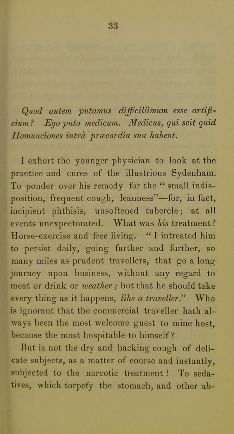 Quod autem putamus difficillhnum esse artifi- cium ? Ego puto medicum. Medicus, qui scit quid Homunciones intra pracordia sua hdbent. I exhort the younger physician to look at the practice and cures of the illustrious Sydenham. To ponder over his remedy for the  small indis- position, frequent cough, leanness—for, in fact, incipient phthisis, unsoftened tubercle; at all events unexpectorated. What was his treatment? Horse-exercise and free living.  I intreated him to persist daily, going further and further, so many miles as prudent travellers, that go a long journey upon business, without any regard to meat or drink or weather ; but that he should take every thing as it happens, like a traveller. Who is ignorant that the commercial traveller hath al- ways been the most welcome guest to mine host, because the most hospitable to himself? But is not the dry and hacking cough of deli- cate subjects, as a matter of course and instantly, subjected to the narcotic treatment ? To seda- tives, which torpefy the stomach, and other ab-
