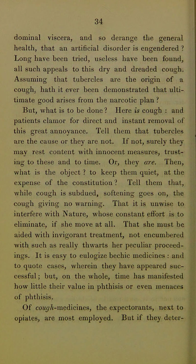 dominal viscera, and so derange the general health, that an artificial disorder is engendered ? Long have been tried, useless have been found, all such appeals to this dry and dreaded cough. Assuming that tubercles are the origin of a cough, hath it ever been demonstrated that ulti- timate good arises from the narcotic plan ? But, what is to be done ? Here is cough : and patients clamor for dii'ect and instant removal of this great annoyance. Tell them that tubercles are the cause or they are not. If not, surely they may rest content with innocent measures, trust- ing to these and to time. Or, they are. Then, what is the object ? to keep them quiet, at the expense of the constitution ? Tell them that, while cough is subdued, softening goes on, the cough giving no warning. That it is unwise to interfere with Nature, whose constant effort is to eliminate, if she move at all. That she must be aided with invigorant treatment, not encumbered with such as really thwarts her peculiar proceed- ings. It is easy to eulogize bechic medicines : and to quote cases, wherein they have appeared suc- cessful ; but, on the whole, time has manifested how little their value in phthisis or even menaces of phthisis. Of coM(//t-medicines, the expectorants, next to opiates, are most employed. But if they deter-