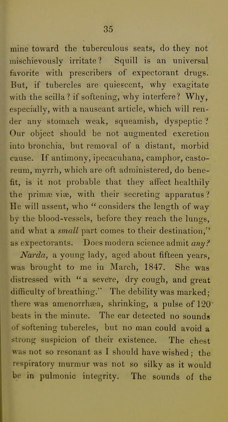 mine toward the tuberculous seats, do they not mischievously irritate? Squill is an universal favorite with prescribers of expectorant drugs. But, if tubercles are quiescent, why exagitate with the scilla? if softening, why interfere? Why, especially, with a nauseant article, which will ren- der any stomach weak, squeamish, dyspeptic ? Our object should be not augmented excretion into bronchia, but removal of a distant, morbid cause. If antimony, ipecacuhana, camphor, casto- reum, myrrh, which are oft administered, do bene- fit, is it not probable that they affect healthily the prima; viae, with their secreting apparatus? He will assent, who  considers the length of way by the blood-vessels, before they reach the lungs, and what a smali part comes to their destination, as expectorants. Does modern science admit any? Narda, a young lady, aged about fifteen years, was brought to me in March, 1847, She was distressed with  a severe, dry cough, and great difficulty of breathing. The debility was marked; there was amenorrhaea, shrinking, a pulse of 120 beats in the minute. The ear detected no sounds of softening tubercles, but no man could avoid a strong suspicion of their existence. The chest was not so resonant as I should have wished; the respiratory murmur was not so silky as it would be in pulmonic integrity. The sounds of the
