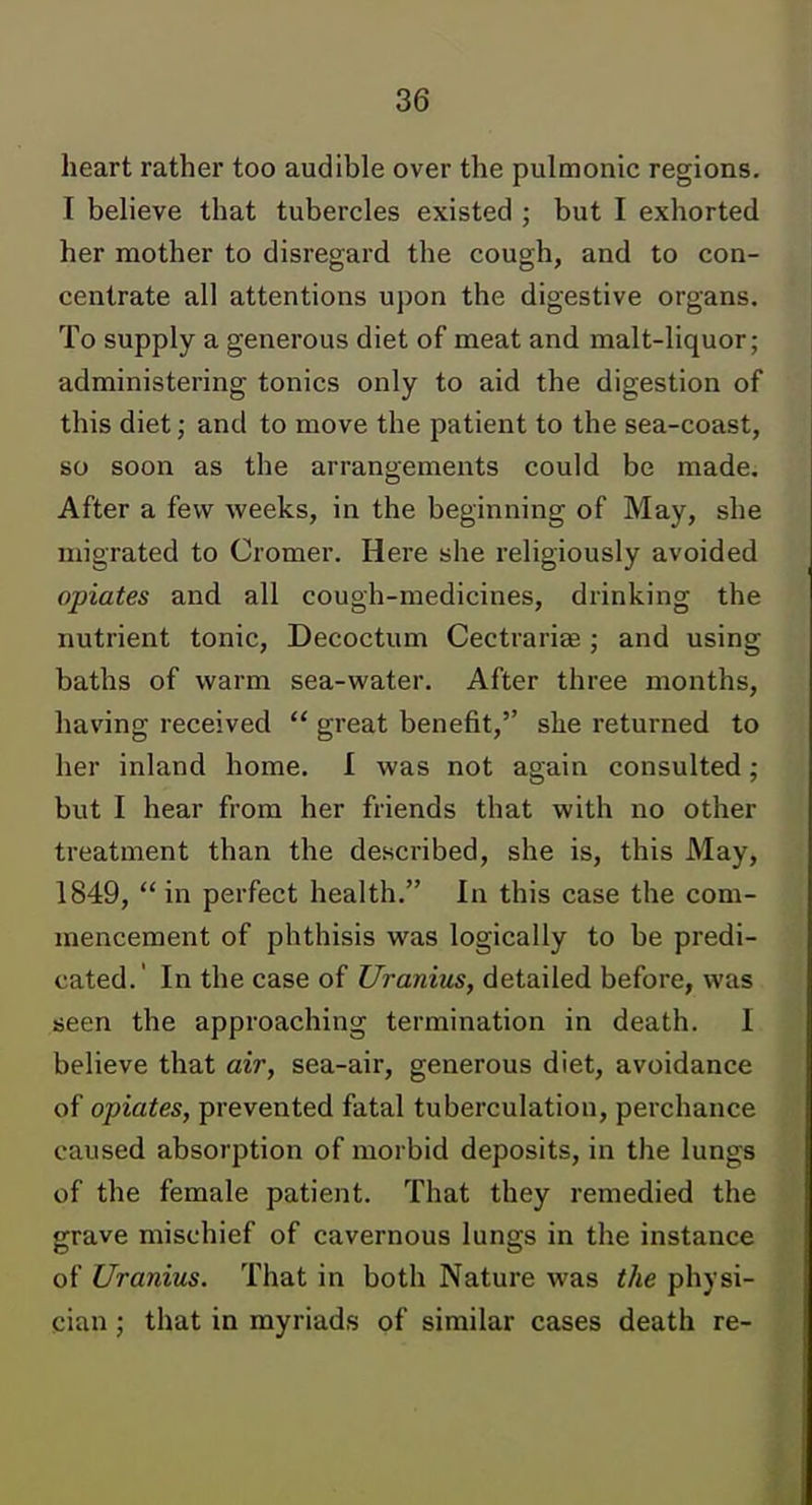 heart rather too audible over the pulmonic regions. I believe that tubercles existed ; but I exhorted her mother to disregard the cough, and to con- centrate all attentions upon the digestive organs. To supply a generous diet of meat and malt-liquor; administering tonics only to aid the digestion of this diet; and to move the patient to the sea-coast, so soon as the arrangements could be made. After a few weeks, in the beginning of May, she migrated to Cromer. Here she religiously avoided opiates and all cough-medicines, drinking the nutrient tonic, Decoctum Cectrariae; and using baths of warm sea-water. After three months, having received  great benefit,'' she returned to her inland home. I was not again consulted; but I hear from her friends that with no other treatment than the described, she is, this May, 1849, in perfect health. In this case the com- mencement of phthisis was logically to be predi- cated.' In the case of Uranius, detailed before, was seen the approaching termination in death. I believe that air, sea-air, generous diet, avoidance of opiates, prevented fatal tuberculation, perchance caused absorption of morbid deposits, in the lungs of the female patient. That they remedied the grave mischief of cavernous lungs in the instance of Uranius. That in both Nature was the physi- cian ; that in myriads of similar cases death re-