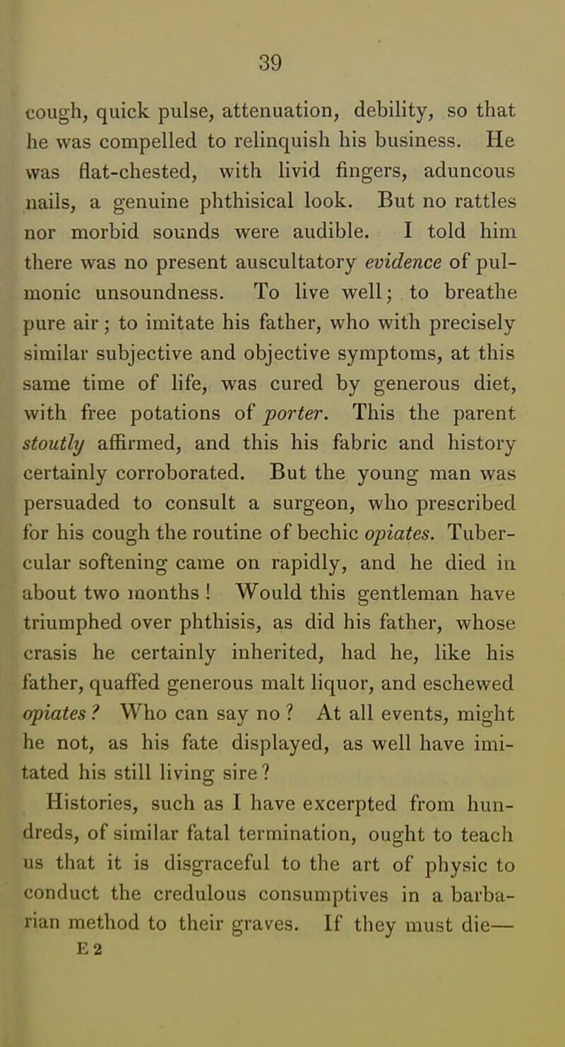 cough, quick pulse, attenuation, debility, so that he was compelled to relinquish his business. He was flat-chested, with livid fingers, aduncous nails, a genuine phthisical look. But no rattles nor morbid sounds were audible. I told him there was no present auscultatory evidence of pul- monic unsoundness. To live well; to breathe pure air; to imitate his father, who with precisely similar subjective and objective symptoms, at this same time of life, was cured by generous diet, with free potations of porter. This the parent stoutly affirmed, and this his fabric and history certainly corroborated. But the young man was persuaded to consult a surgeon, who prescribed for his cough the routine of bechic opiates. Tuber- cular softening came on rapidly, and he died in about two months ! Would this gentleman have triumphed over phthisis, as did his father, whose crasis he certainly inherited, had he, like his father, quaffed generous malt liquor, and eschewed opiates ? Who can say no ? At all events, might he not, as his fate displayed, as well have imi- tated his still living sire? Histories, such as I have excerpted from hun- dreds, of similar fatal termination, ought to teach us that it is disgraceful to the art of physic to conduct the credulous consumptives in a barba- rian method to their graves. If they must die— E2