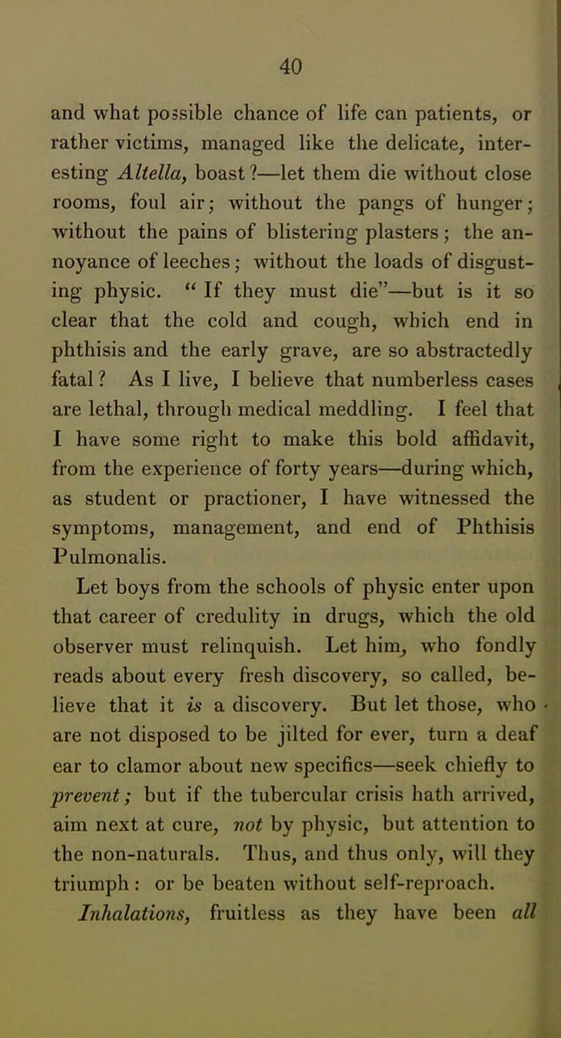 and what possible chance of life can patients, or rather victims, managed like the delicate, inter- esting Aliella, boast?—let them die without close rooms, foul air; without the pangs of hunger; without the pains of blistering plasters; the an- noyance of leeches; without the loads of disgust- ing physic.  If they must die—but is it so clear that the cold and cough, which end in phthisis and the early grave, are so abstractedly fatal 1 As I live, I believe that numberless cases are lethal, through medical meddling. I feel that I have some right to make this bold affidavit, from the experience of forty years—during which, as student or practioner, I have witnessed the symptoms, management, and end of Phthisis Pulmonalis. Let boys from the schools of physic enter upon that career of credulity in drugs, which the old observer must relinquish. Let him^ who fondly reads about every fresh discovery, so called, be- lieve that it 15 a discovery. But let those, who are not disposed to be jilted for ever, turn a deaf ear to clamor about new specifics—seek chiefly to prevent; but if the tubercular crisis hath arrived, aim next at cure, not by physic, but attention to the non-naturals. Thus, and thus only, will they triumph : or be beaten without self-reproach. Inhalations, fruitless as they have been all