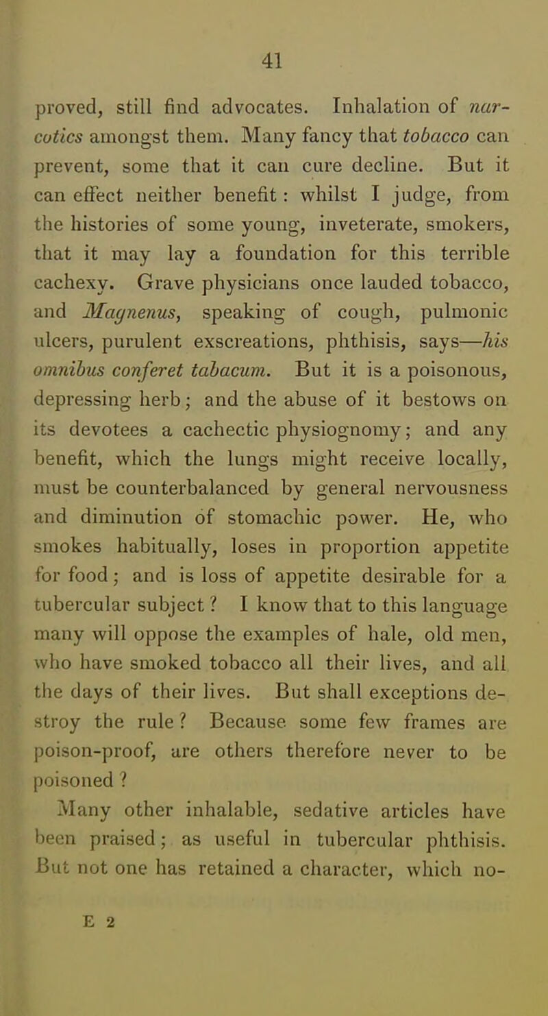 proved, still find advocates. Inhalation of nar- cotics amongst them. Many fancy that tobacco can prevent, some that it can cure decline. But it can effect neither benefit : whilst I judge, from the histories of some young, inveterate, smokers, that it may lay a foundation for this terrible cachexy. Grave physicians once lauded tobacco, and Magnenus, speaking of cough, pulmonic ulcers, purulent exscreations, phthisis, says—his omnibus conferet tabacum. But it is a poisonous, depressing herb; and the abuse of it bestows on its devotees a cachectic physiognomy; and any benefit, which the lungs might receive locally, nmst be counterbalanced by general nervousness and diminution of stomachic power. He, who smokes habitually, loses in proportion appetite for food; and is loss of appetite desirable for a tubercular subject ? I know that to this language many will oppose the examples of hale, old men, who have smoked tobacco all their lives, and all the days of their lives. But shall exceptions de- stroy the rule ? Because some few frames are poison-proof, are others therefore never to be poisoned ? Many other inhalable, sedative articles have been praised; as useful in tubercular phthisis. But not one has retained a character, which no- E 2