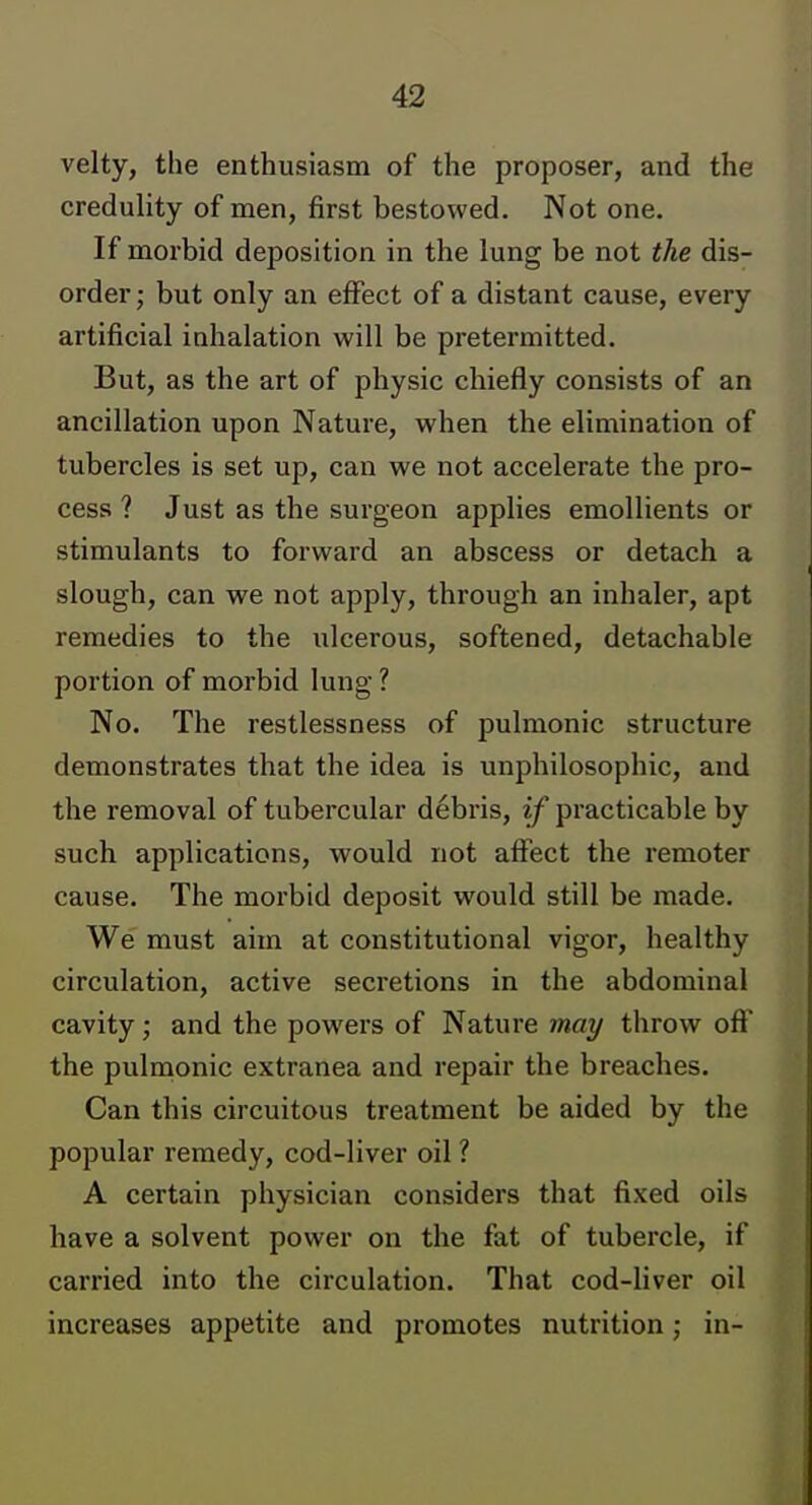 velty, the enthusiasm of the proposer, and the credulity of men, first bestowed. Not one. If morbid deposition in the lung be not the dis- order ; but only an effect of a distant cause, every artificial inhalation will be pretermitted. But, as the art of physic chiefly consists of an ancillation upon Nature, when the elimination of tubercles is set up, can we not accelerate the pro- cess ? Just as the surgeon applies emollients or stimulants to forward an abscess or detach a slough, can we not apply, through an inhaler, apt remedies to the iilcerous, softened, detachable portion of morbid lung ? No. The restlessness of pulmonic structure demonstrates that the idea is unphilosophic, and the removal of tubercular debris, if practicable by such applications, would not affect the remoter cause. The morbid deposit would still be made. We must aim at constitutional vigor, healthy circulation, active secretions in the abdominal cavity; and the powers of Nature may throw off the pulmonic extranea and repair the breaches. Can this circuitous treatment be aided by the popular remedy, cod-liver oil ? A certain physician considers that fixed oils have a solvent power on the fat of tubercle, if carried into the circulation. That cod-liver oil increases appetite and promotes nutrition; in-