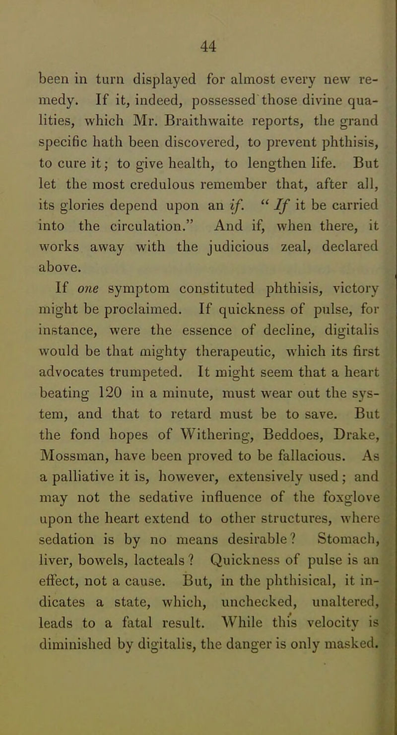 been in turn displayed for almost every new re- medy. If it, indeed, possessed those divine qua- lities, which Mr. Braithwaite reports, the grand specific hath been discovered, to prevent phthisis, to cure it; to give health, to lengthen life. But let the most credulous remember that, after all, its glories depend upon an if.  If it be carried into the circulation. And if, when there, it works away with the judicious zeal, declared above. If one symptom constituted phthisis, victory might be proclaimed. If quickness of pulse, for instance, were the essence of decline, digitalis would be that mighty therapeutic, which its first advocates trumpeted. It might seem that a heart beating 120 in a minute, must wear out the sys- tem, and that to retard must be to save. But the fond hopes of Withering, Beddoes, Drake, Mossman, have been proved to be fallacious. As a palliative it is, however, extensively used; and may not the sedative influence of the foxglove upon the heart extend to other structures, where sedation is by no means desirable? Stomach, liver, bowels, lacteals ? Quickness of pulse is an effect, not a cause. But, in the phthisical, it in- dicates a state, which, unchecked, unaltered, leads to a fatal result. AVhile this velocity is diminished by digitalis, the danger is only masked.