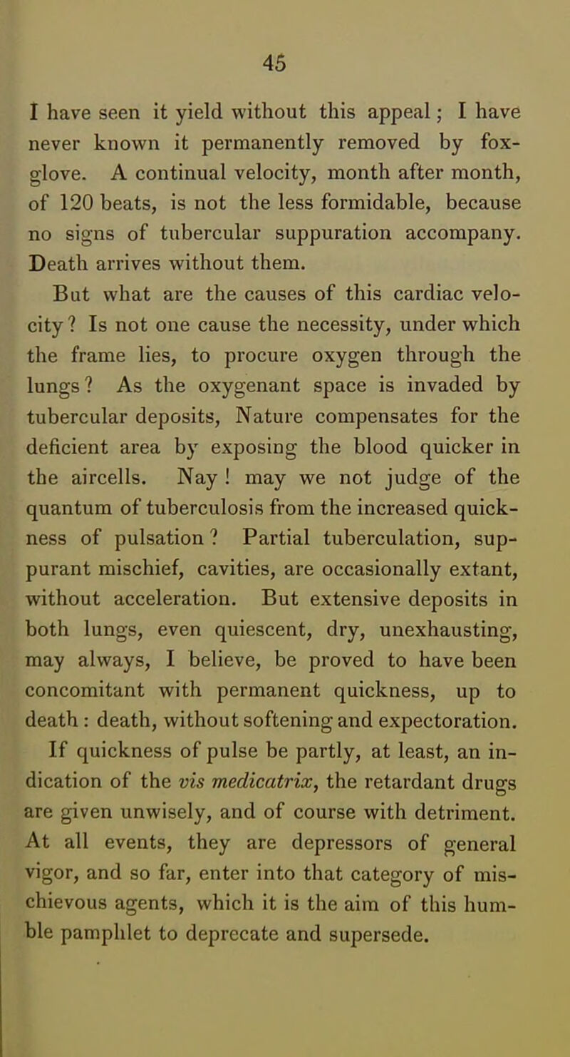 I have seen it yield without this appeal; I have never known it permanently removed by fox- glove. A continual velocity, month after month, of 120 beats, is not the less formidable, because no signs of tubercular suppuration accompany. Death arrives without them. But what are the causes of this cardiac velo- city ? Is not one cause the necessity, under which the frame lies, to procure oxygen through the lungs? As the oxygenant space is invaded by tubercular deposits. Nature compensates for the deficient area by exposing the blood quicker in the aircells. Nay ! may we not judge of the quantum of tuberculosis from the increased quick- ness of pulsation ? Partial tuberculation, sup- purant mischief, cavities, are occasionally extant, without acceleration. But extensive deposits in both lungs, even quiescent, dry, unexhausting, may always, I believe, be proved to have been concomitant with permanent quickness, up to death : death, without softening and expectoration. If quickness of pulse be partly, at least, an in- dication of the vis medicatrix, the retardant drugs are given unwisely, and of course with detriment. At all events, they are depressors of general vigor, and so far, enter into that category of mis- chievous agents, which it is the aim of this hum- ble pamphlet to deprecate and supersede.
