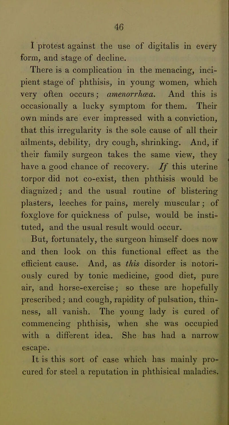 t protest against the use of digitalis in every form, and stage of decline. There is a complication in the menacing, inci- pient stage of phthisis, in young women, which very often occurs; amenorrhcea. And this is occasionally a lucky symptom for them. Their own minds are ever impressed with a conviction, that this irregularity is the sole cause of all their ailments, debility, dry cough, shrinking. And, if their family surgeon takes the same view, they have a good chance of recovery. If this uterine torpor did not co-exist, then phthisis would be diagnized; and the usual routine of blistering plasters, leeches for pains, mei'ely muscular; of foxglove for quickness of pulse, would be insti- tuted, and the usual result would occur. But, fortunately, the surgeon himself does now and then look on this functional effect as the efficient cause. And, as this disorder is notori- ously cured by tonic medicine, good diet, pure air, and horse-exercise; so these are hopefully prescribed; and cough, rapidity of pulsation, thin- ness, all vanish. The young lady is cured of commencing phthisis, when she was occupied with a different idea. She has had a narrow escape. It is this sort of case which has mainly pro- cured for steel a reputation in phthisical maladies.