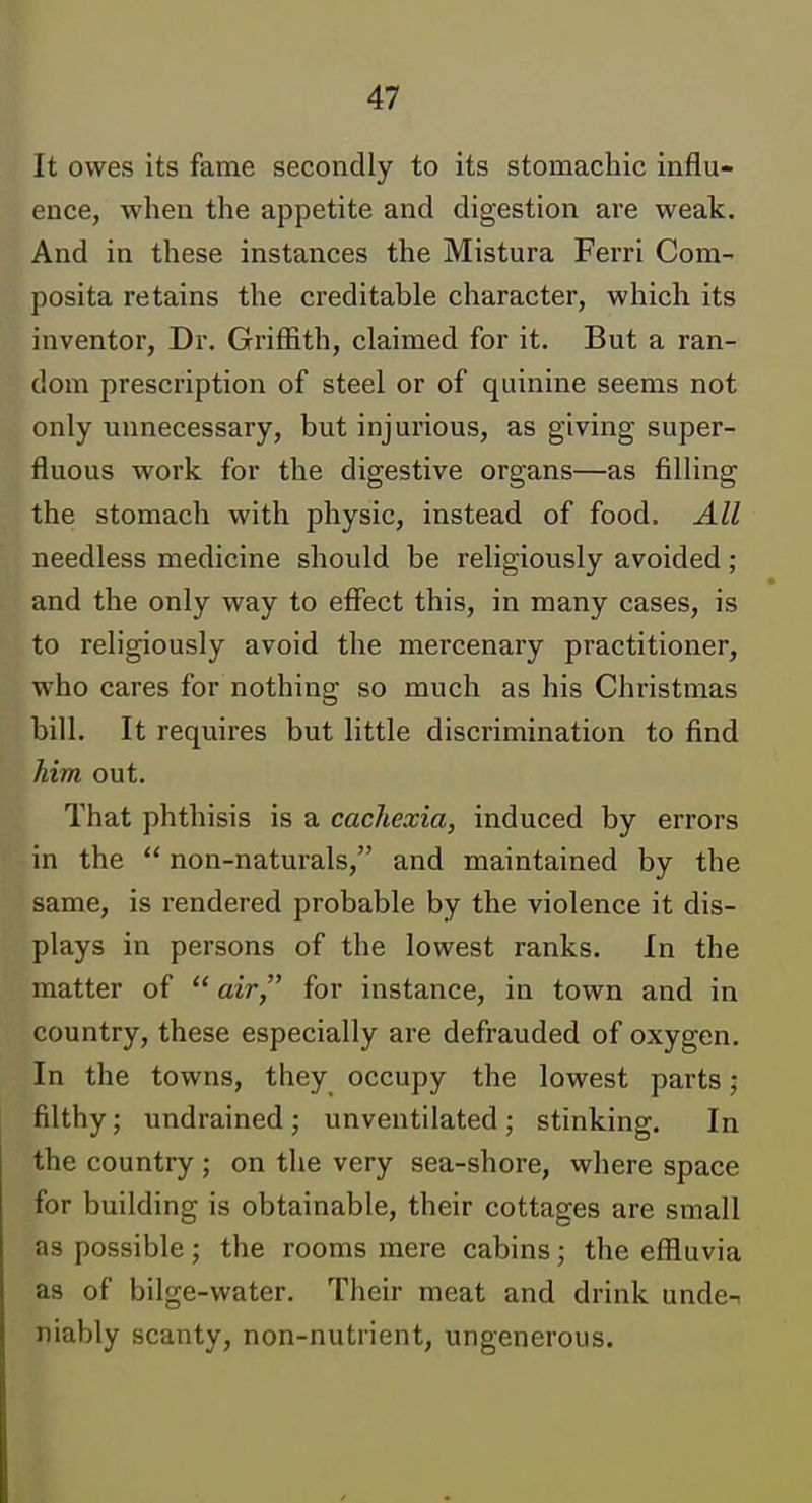 It owes its fame secondly to its stomachic influ- ence, when the appetite and digestion are weak. And in these instances the Mistura Ferri Com^ posita retains the creditable character, which its inventor. Dr. Griffith, claimed for it. But a ran- dom prescription of steel or of quinine seems not only unnecessary, but injui'ious, as giving super- fluous work for the digestive organs—as filling the stomach with physic, instead of food. All needless medicine should be religiously avoided; and the only way to effect this, in many cases, is to religiously avoid the mercenary practitioner, who cares for nothing so much as his Christmas bill. It requires but little discrimination to find him out. That phthisis is a cachexia, induced by errors in the  non-naturals, and maintained by the same, is i-endered probable by the violence it dis- plays in persons of the lowest ranks. In the matter of  air, for instance, in town and in country, these especially are defrauded of oxygen. In the towns, they occupy the lowest parts; filthy; undrained ; unventilated ; stinking. In the country ; on the very sea-shore, where space for building is obtainable, their cottages are small as possible; the rooms mere cabins; the effluvia as of bilge-water. Their meat and drink unde-. niably scanty, non-nutrient, ungenerous.