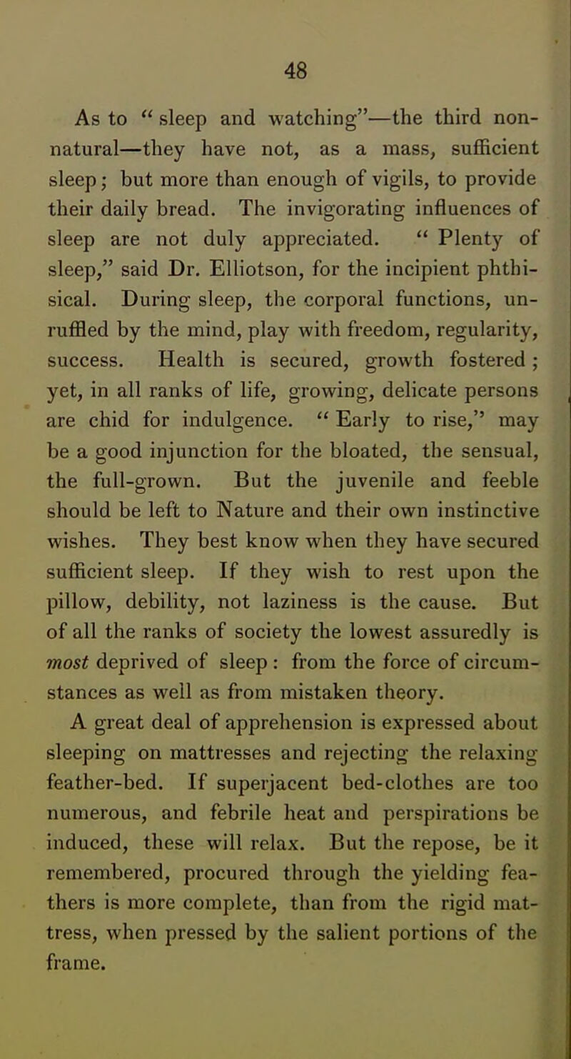 As to  sleep and watching—the third non- natural—they have not, as a mass, sufficient sleep; but more than enough of vigils, to provide their daily bread. The invigorating influences of sleep are not duly appreciated.  Plenty of sleep, said Dr. Elliotson, for the incipient phthi- sical. During sleep, the corporal functions, un- ruffled by the mind, play with freedom, regularity, success. Health is secured, growth fostered; yet, in all ranks of life, growing, delicate persons are chid for indulgence.  Early to rise, may be a good injunction for the bloated, the sensual, the full-grown. But the juvenile and feeble should be left to Nature and their own instinctive wishes. They best know when they have secured sufficient sleep. If they wish to rest upon the pillow, debility, not laziness is the cause. But of all the ranks of society the lowest assuredly is most deprived of sleep : from the force of circum- stances as well as from mistaken theory. A great deal of apprehension is expressed about sleeping on mattresses and rejecting the relaxing feather-bed. If superjacent bed-clothes are too numerous, and febrile heat and perspirations be induced, these will relax. But the repose, be it remembered, procured through the yielding fea- thers is more complete, than from the rigid mat- tress, when pressed by the salient portions of the frame.