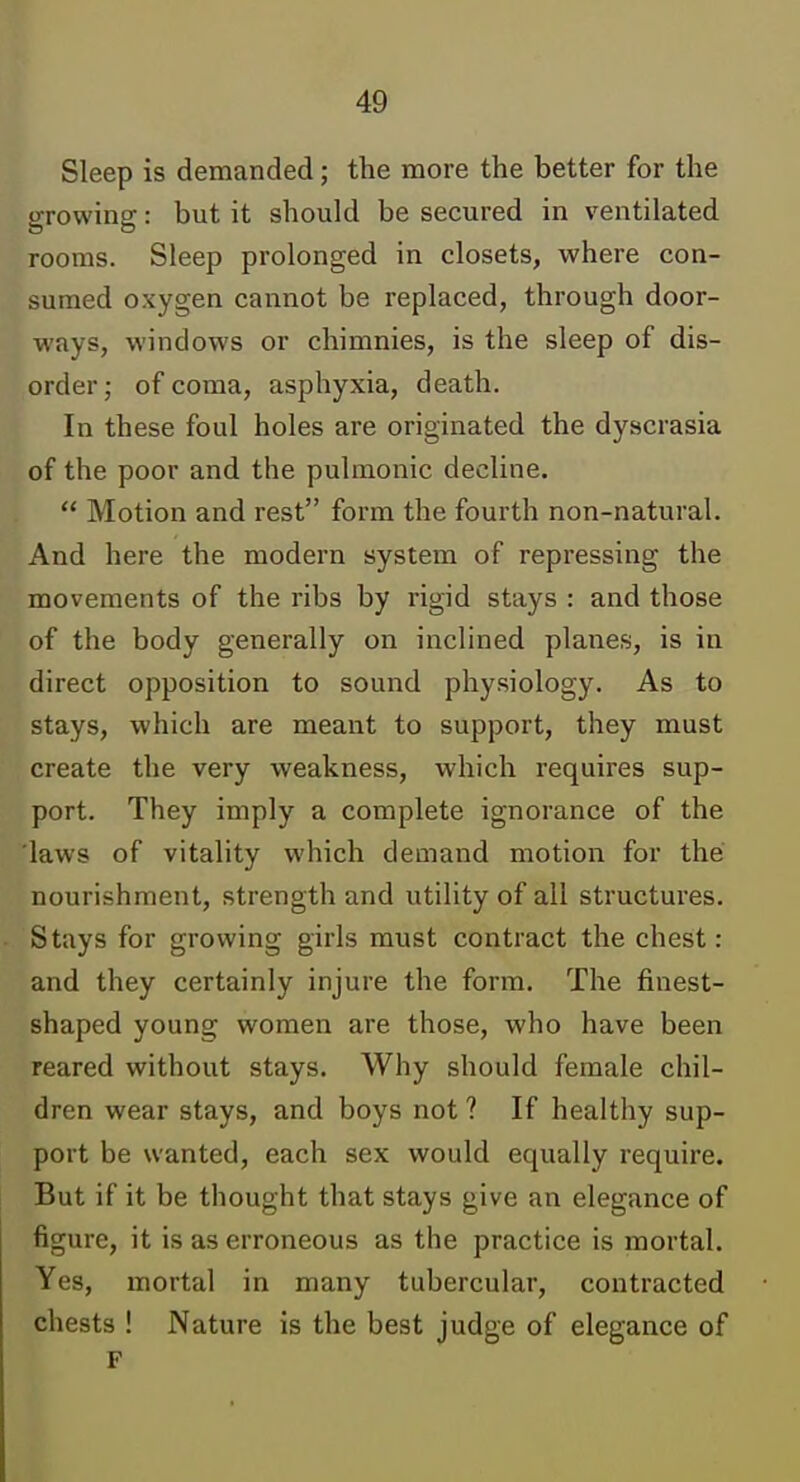 Sleep is demanded; the more the better for the growing: but it should be secured in ventilated rooms. Sleep prolonged in closets, where con- sumed oxygen cannot be replaced, through door- ways, windows or chimnies, is the sleep of dis- order; of coma, asphyxia, death. In these foul holes are originated the dyscrasia of the poor and the pulmonic decline.  Motion and rest form the fourth non-natural. And here the modern system of repressing the movements of the ribs by rigid stays : and those of the body generally on inclined planes, is in direct opposition to sound physiology. As to stays, which are meant to support, they must create the very weakness, which requires sup- port. They imply a complete ignorance of the 'laws of vitality which demand motion for the nourishment, strength and utility of all structures. Stays for growing girls must contract the chest: and they certainly injure the form. The finest- shaped young women are those, who have been reared without stays. Why should female chil- dren wear stays, and boys not ? If healthy sup- port be wanted, each sex would equally require. But if it be thought that stays give an elegance of figure, it is as erroneous as the practice is mortal. Yes, mortal in many tubercular, contracted chests ! Nature is the best judge of elegance of F