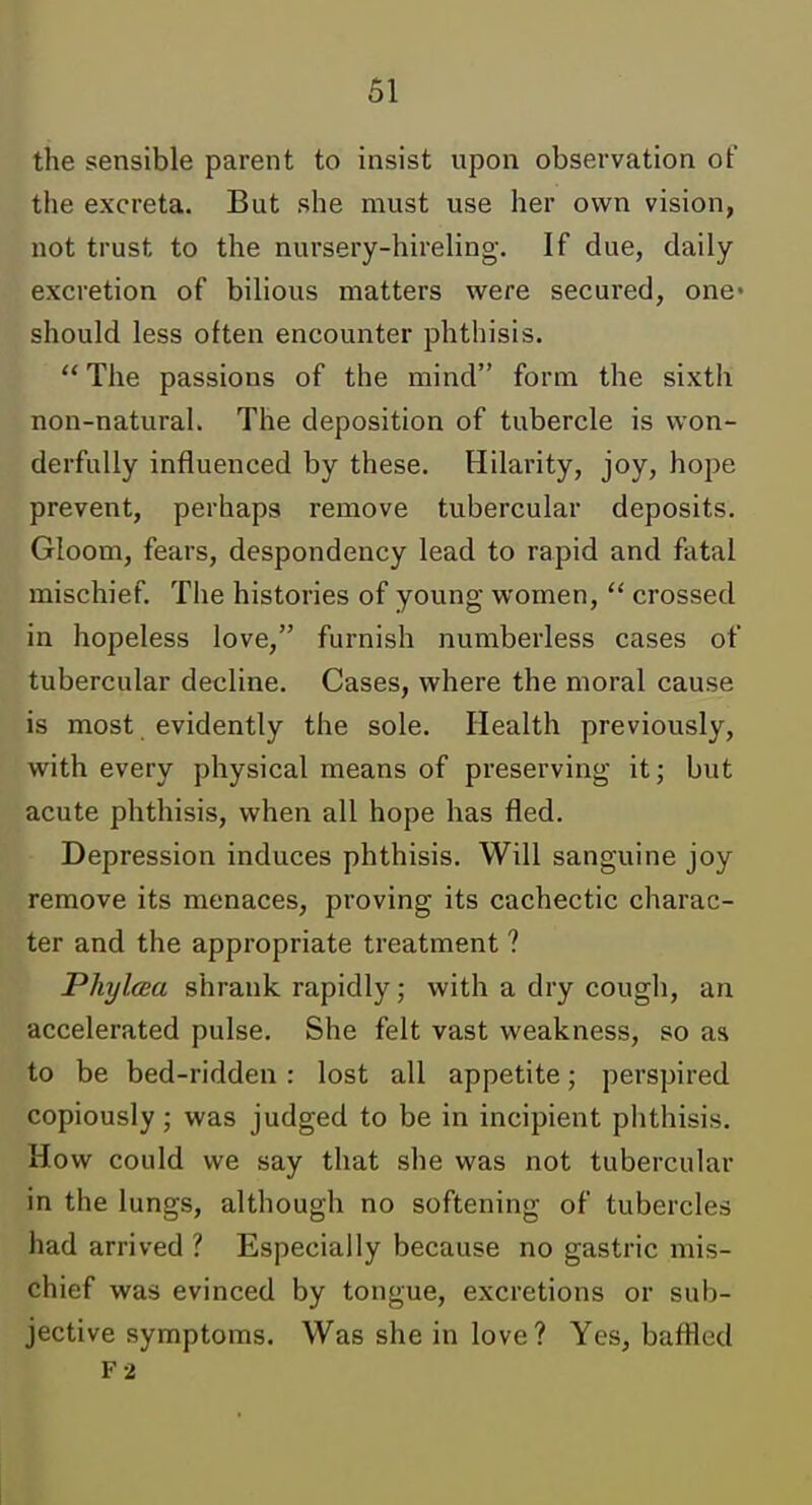 the sensible parent to insist upon observation ot the excreta. But she must use her own vision, not trust to the nursery-hireling. If due, daily excretion of bilious matters were secured, one- should less often encounter phthisis.  The passions of the mind form the sixth non-natural. The deposition of tubercle is won- derfully influenced by these. Hilarity, joy, hope prevent, perhaps remove tubercular deposits. Gloom, fears, despondency lead to rapid and fatal mischief. The histories of young women,  crossed in hopeless love, furnish numberless cases of tubercular decline. Cases, where the moral cause is most evidently the sole. Health previously, with every physical means of preserving it; but acute phthisis, when all hope has fled. Depression induces phthisis. Will sanguine joy remove its menaces, proving its cachectic charac- ter and the appropriate treatment ? Phylcea shrank rapidly; with a dry cough, an accelerated pulse. She felt vast weakness, so aa to be bed-ridden : lost all appetite; perspired copiously; was judged to be in incipient phthisis. How could we say that she was not tubercular in the lungs, although no softening of tubercles had arrived ? Especially because no gastric mis- chief was evinced by tongue, excretions or sub- jective symptoms. Was she in love? Yes, baffled F2