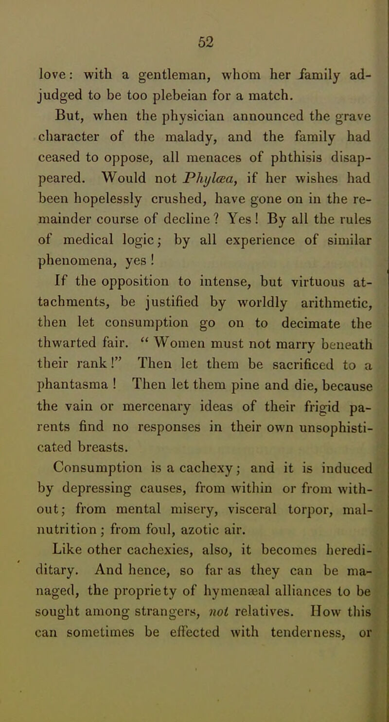 love: with a gentleman, whom her family ad- judged to be too plebeian for a match. But, when the physician announced the grave character of the malady, and the family had ceased to oppose, all menaces of phthisis disap- peared. Would not Phijlma, if her wishes had been hopelessly crushed, have gone on in the re- mainder course of decline ? Yes! By all the rules of medical logic; by all experience of similar phenomena, yes ! If the opposition to intense, but virtuous at- tachments, be justified by worldly arithmetic, then let consumption go on to decimate the thwarted fair,  Women must not marry beneath their rank! Then let them be sacrificed to a phantasma ! Then let them pine and die, because the vain or mercenary ideas of their frigid pa- rents find no responses in their own unsophisti- cated breasts. Consumption is a cachexy; and it is induced by depressing causes, from within or from with- out; from mental misery, visceral torpor, mal- nutrition ; from foul, azotic air. Like other cachexies, also, it becomes heredi- ditary. And hence, so far as they can be ma- naged, the propriety of hymenasal alliances to be sought among strangers, not relatives. How tliis can sometimes be effected with tenderness, or