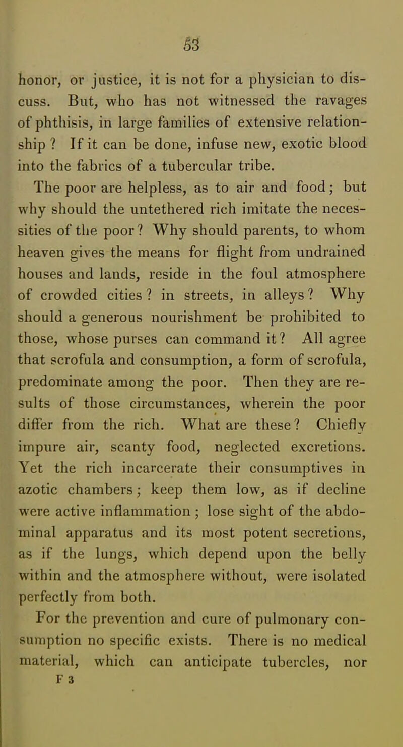 honor, or justice, it is not for a physician to dis- cuss. But, who has not witnessed the ravages of phthisis, in large families of extensive relation- ship ? If it can be done, infuse new, exotic blood into the fabrics of a tubercular tribe. The poor are helpless, as to air and food; but why should the untethered rich imitate the neces- sities of the poor ? Why should parents, to whom heaven gives the means for flight from undrained houses and lands, reside in the foul atmosphere of crowded cities ? in streets, in alleys ? Why should a generous nourishment be prohibited to those, whose purses can command it ? All agree that scrofula and consumption, a form of scrofula, predominate among the poor. Then they are re- sults of those circumstances, wherein the poor differ from the rich. What are these? Chiefly impure air, scanty food, neglected excretions. Yet the rich incarcerate their consumptives in azotic chambers; keep them low, as if decline were active inflammation ; lose sight of the abdo- minal apparatus and its most potent secretions, as if the lungs, which depend upon the belly within and the atmosphere without, were isolated perfectly from both. For the prevention and cure of pulmonary con- sumption no specific exists. There is no medical material, which can anticipate tubercles, nor F 3
