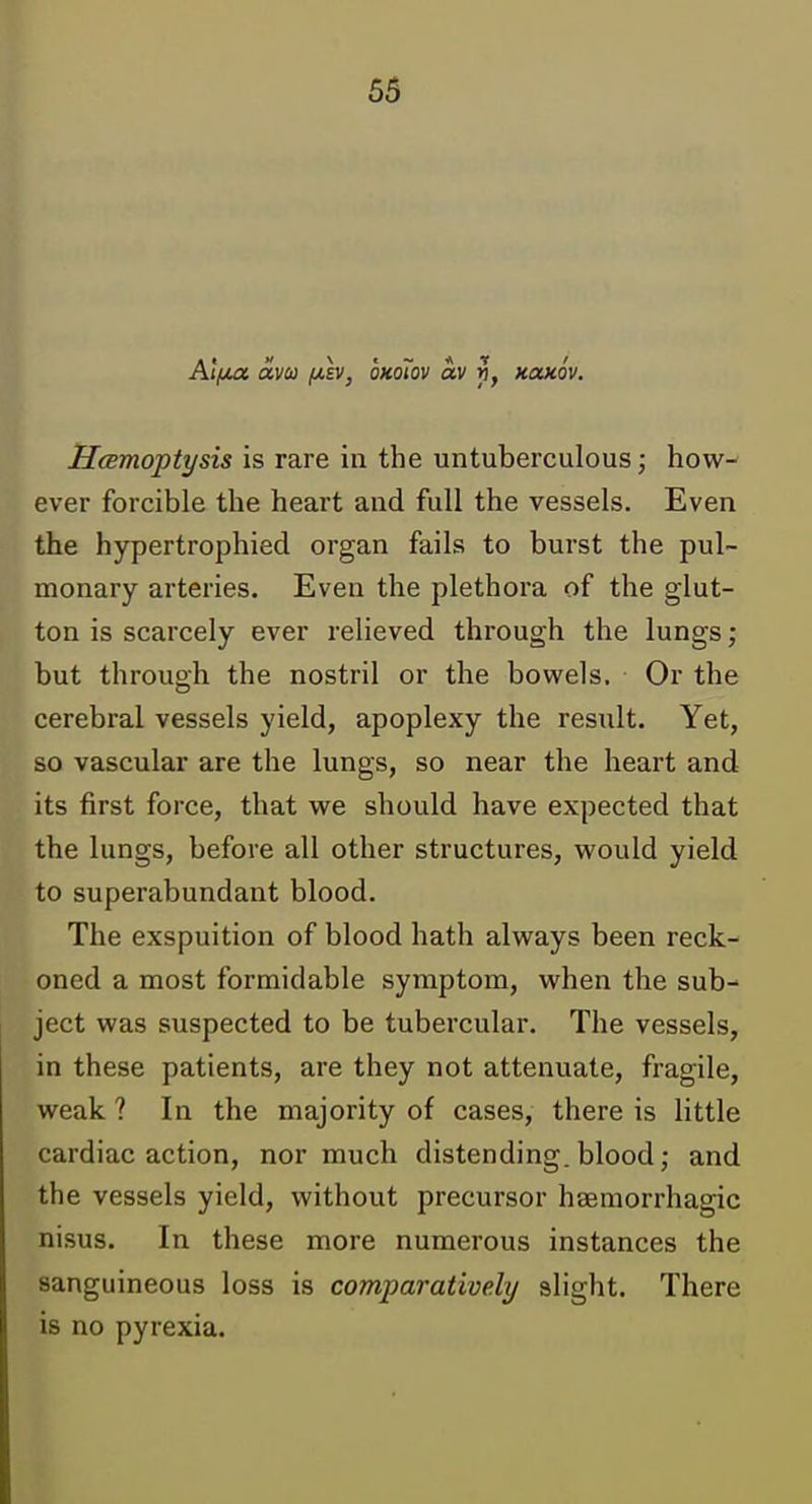 Atf/M avco (/.h, oKoTov av f, rnxxov, HcBmoptysis is rare in the untuberculous; how- ever forcible the heart and full the vessels. Even the hypertrophied organ fails to burst the pul- monary arteries. Even the plethora of the glut- ton is scarcely ever relieved through the lungs; but through the nostril or the bowels. Or the cerebral vessels yield, apoplexy the result. Yet, so vascular are the lungs, so near the heart and its first force, that we should have expected that the lungs, before all other structures, would yield to superabundant blood. The exspuition of blood hath always been reck- oned a most formidable symptom, when the sub- ject was suspected to be tubercular. The vessels, in these patients, are they not attenuate, fragile, weak ? In the majority of cases, there is little cardiac action, nor much distending, blood; and the vessels yield, without precursor hgemorrhagic nisus. In these more numerous instances the sanguineous loss is comparatively slight. There is no pyrexia.