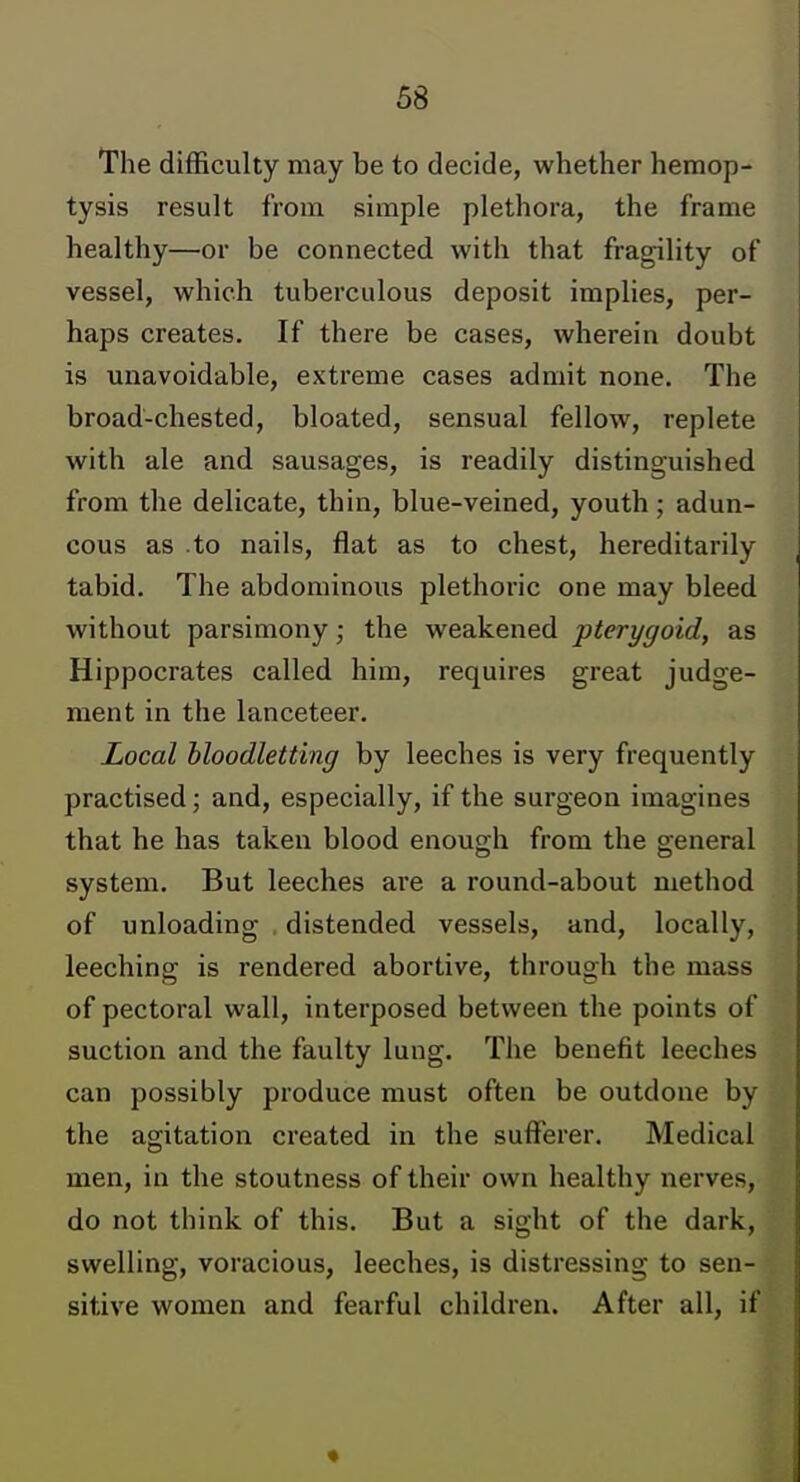 The difficulty may be to decide, whether hemop- tysis result from simple plethora, the frame healthy—or be connected with that fragility of vessel, which tuberculous deposit implies, per- haps creates. If there be cases, wherein doubt is unavoidable, extreme cases admit none. The broad-chested, bloated, sensual fellow, replete with ale and sausages, is readily distinguished from the delicate, thin, blue-veined, youth; adun- cous as to nails, flat as to chest, hereditarily tabid. The abdominous plethoric one may bleed without parsimony; the weakened pterygoid, as Hippocrates called him, requires great judge- ment in the lanceteer. Local bloodletting by leeches is very frequently practised; and, especially, if the surgeon imagines that he has taken blood enough from the general system. But leeches are a round-about method of unloading distended vessels, and, locally, leeching is rendered abortive, through the mass of pectoral wall, interposed between the points of suction and the faulty lung. The benefit leeches can possibly produce must often be outdone by the agitation created in the sufferer. Medical men, in the stoutness of their own healthy nerves, do not think of this. But a sight of the dark, swelling, voracious, leeches, is distressing to sen- sitive women and fearful children. After all, if