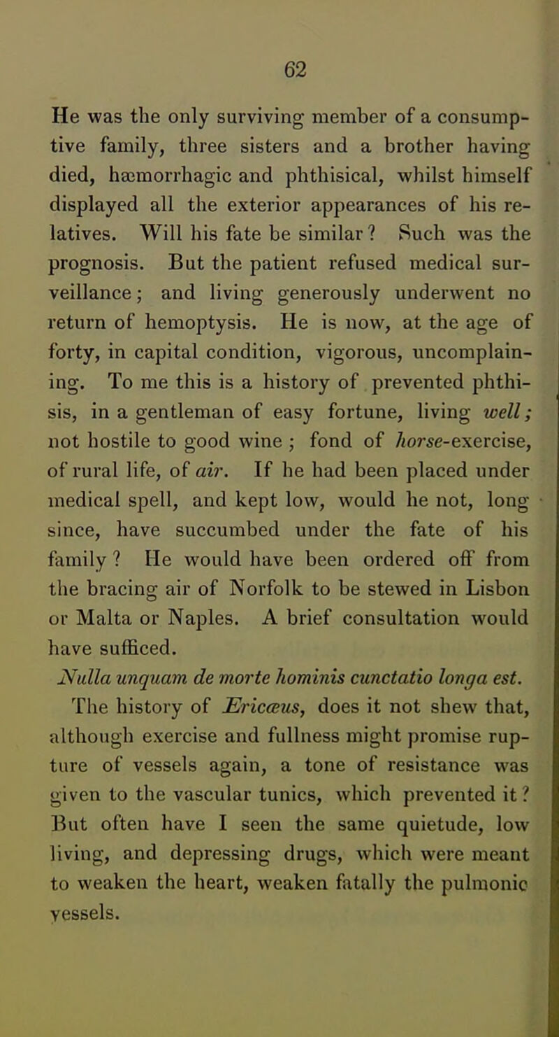 He was the only surviving member of a consump- tive family, three sisters and a brother having died, haimorrhagic and phthisical, whilst himself displayed all the exterior appearances of his re- latives. Will his fate be similar ? Such was the prognosis. But the patient refused medical sur- veillance ; and living generously underwent no return of hemoptysis. He is now, at the age of forty, in capital condition, vigorous, uncomplain- ing. To me this is a history of prevented phthi- sis, in a gentleman of easy fortune, living well; not hostile to good wine ; fond of Ziorse-exercise, of rural life, of air. If he had been placed under medical spell, and kept low, would he not, long since, have succumbed under the fate of his family ? He would have been ordered off from the bracing air of Norfolk to be stewed in Lisbon or Malta or Naples. A brief consultation would have sufficed. Nulla unquam de morte hominis cunctatio longa est. The history of EriccBiLS, does it not shew that, although exercise and fullness might promise rup- ture of vessels again, a tone of resistance was given to the vascular tunics, which prevented it ? But often have I seen the same quietude, low living, and depressing drugs, which were meant to weaken the heart, weaken fatally the pulmonic vessels.