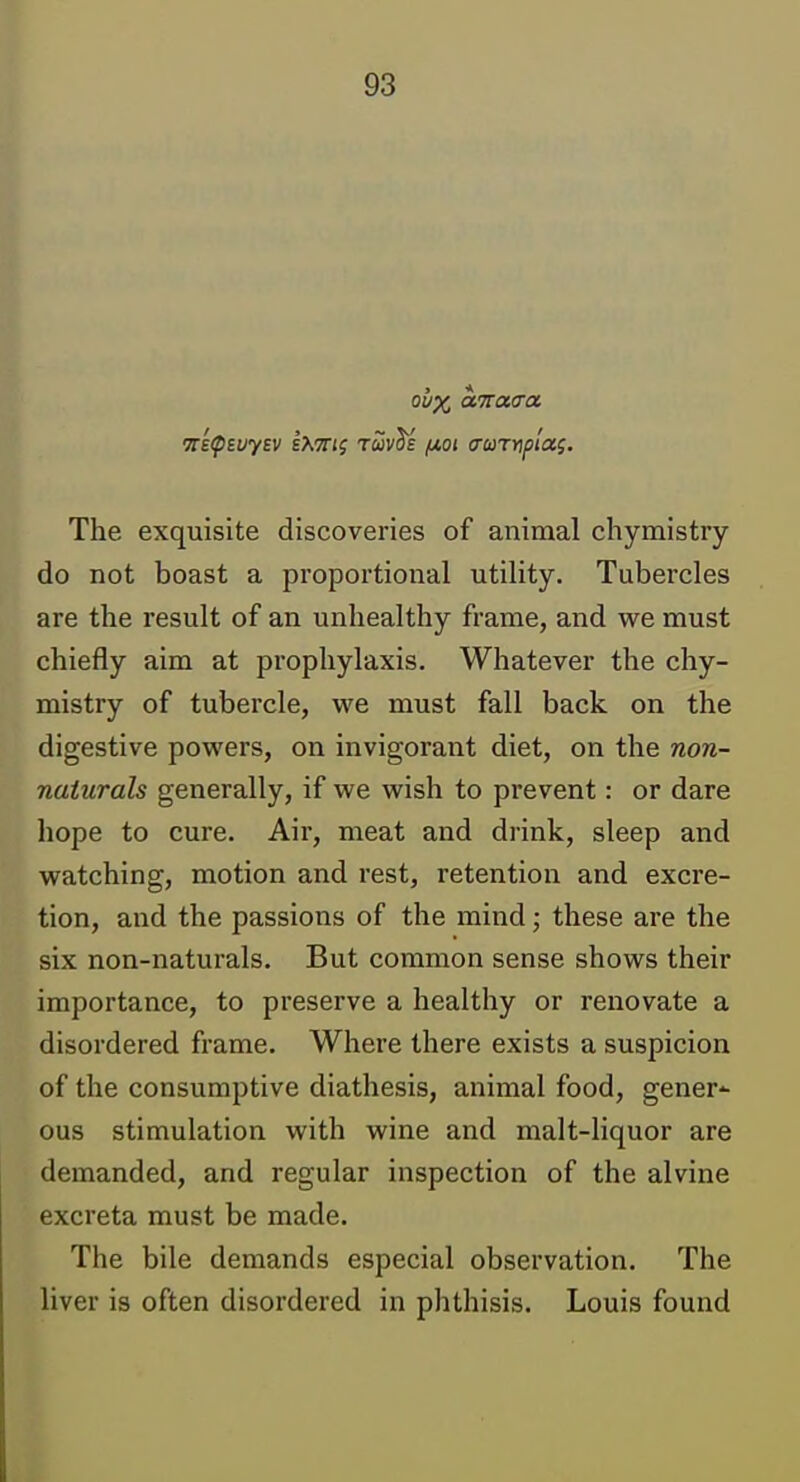 The exquisite discoveries of animal chymistry do not boast a proportional utility. Tubercles are the result of an unhealthy frame, and we must chiefly aim at prophylaxis. Whatever the chy- mistry of tubercle, we must fall back on the digestive powers, on invigorant diet, on the non- naturals generally, if we wish to prevent: or dare hope to cure. Air, meat and drink, sleep and watching, motion and rest, retention and excre- tion, and the passions of the mind; these are the six non-naturals. But common sense shows their importance, to preserve a healthy or renovate a disordered frame. Where there exists a suspicion of the consumptive diathesis, animal food, gener*- ous stimulation with wine and malt-liquor are demanded, and regular inspection of the alvine excreta must be made. The bile demands especial observation. The liver is often disordered in phthisis. Louis found