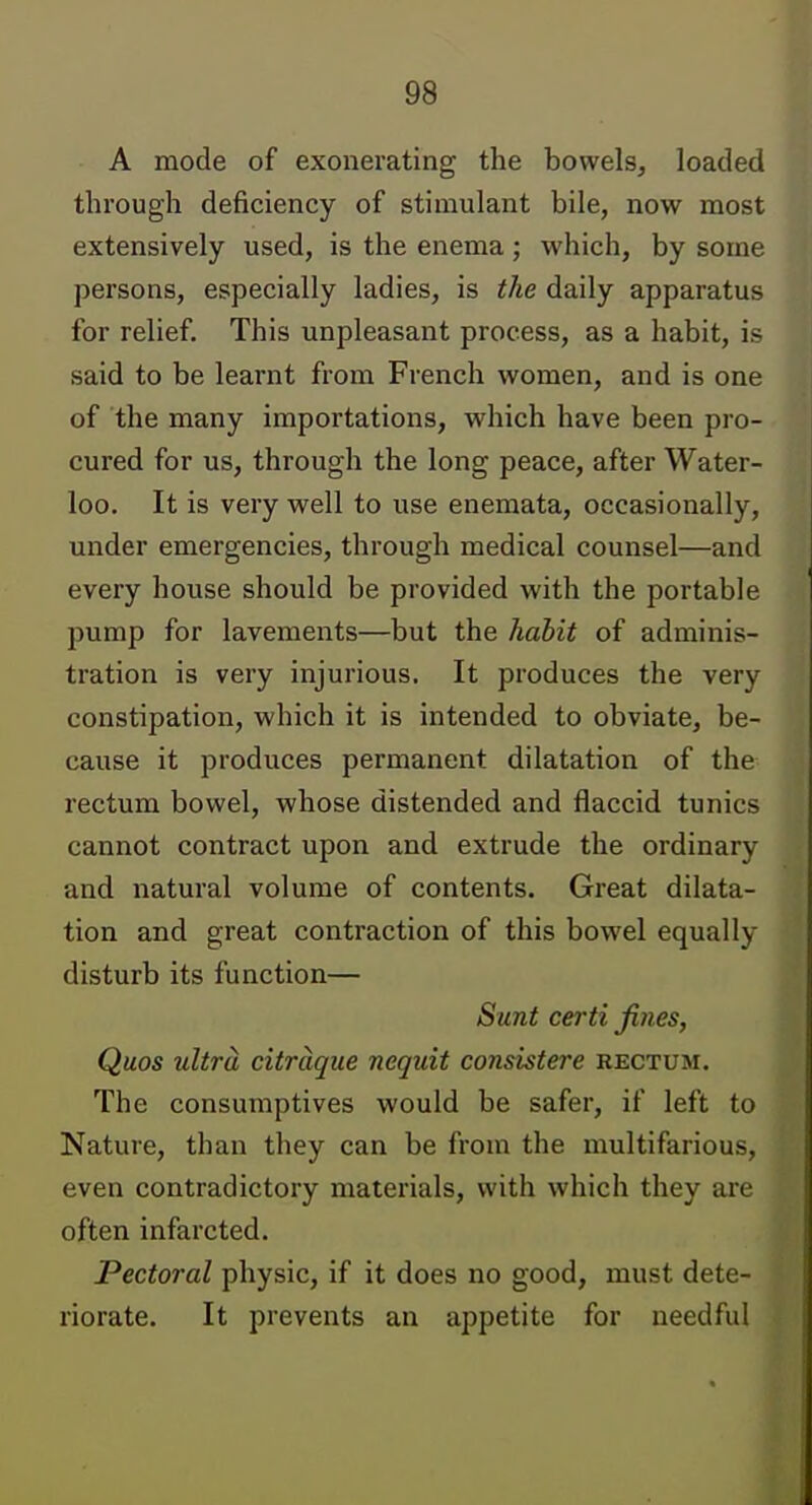 A mode of exonerating the bowels, loaded through deficiency of stimulant bile, now most extensively used, is the enema; which, by some persons, especially ladies, is the daily apparatus for relief. This unpleasant process, as a habit, is said to be learnt from French women, and is one of the many importations, which have been pro- cured for us, through the long peace, after Water- loo. It is very well to use enemata, occasionally, under emergencies, through medical counsel—and every house should be provided with the portable pump for lavements—but the halit of adminis- tration is very injurious. It produces the very constipation, which it is intended to obviate, be- cause it produces permanent dilatation of the rectum bowel, whose distended and flaccid tunics cannot contract upon and extrude the ordinary and natural volume of contents. Great dilata- tion and great contraction of this bowel equally disturb its function— Sunt certi fines, Quos ultra citrcique nequit consistere rectum. The consumptives would be safer, if left to Nature, than they can be from the multifarious, even contradictory materials, with which they are often infarcted. Pectoral physic, if it does no good, must dete- riorate. It prevents an appetite for needful