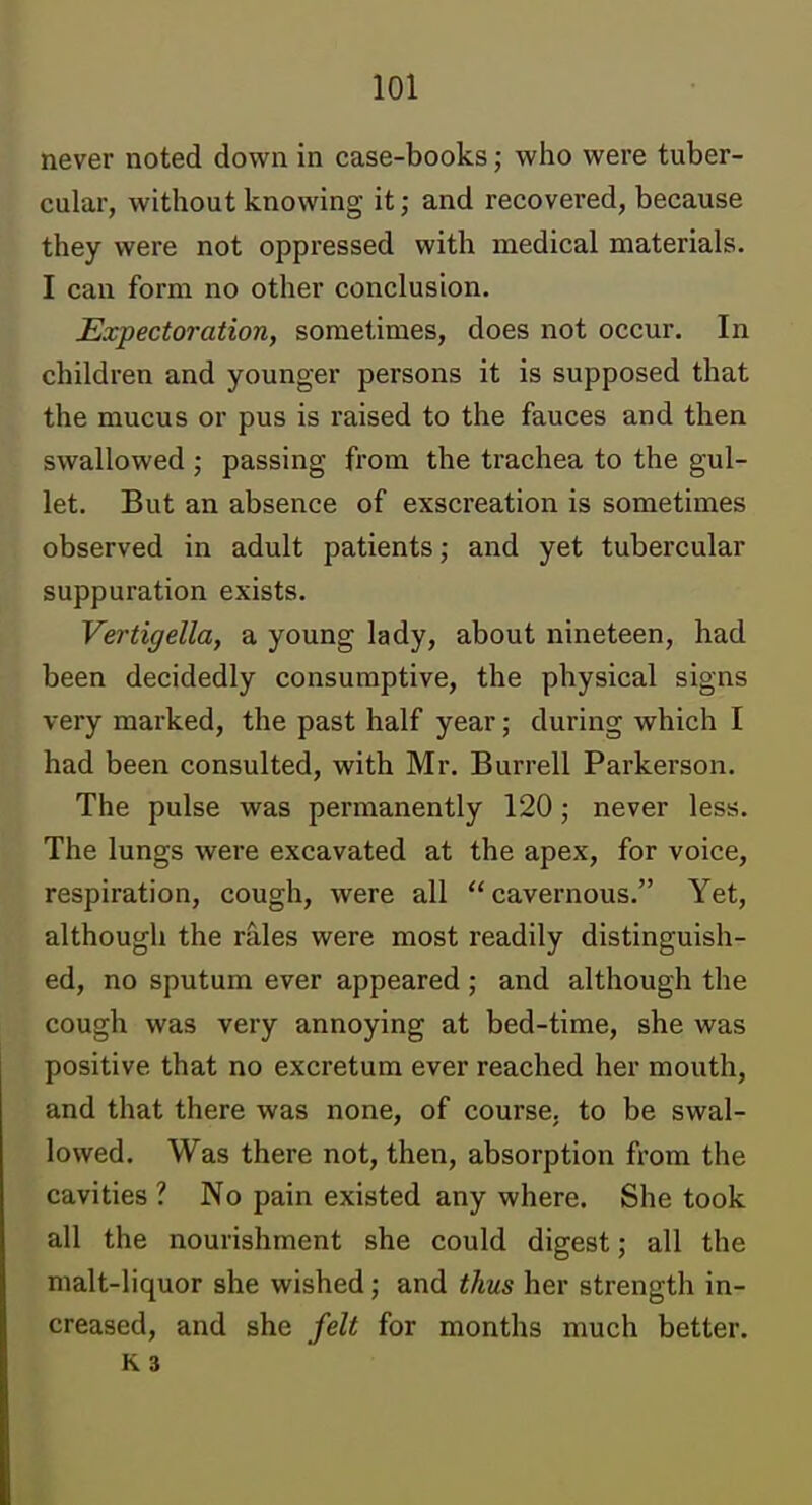 never noted down in case-books; who were tuber- cular, without knowing it; and recovered, because they were not oppressed with medical materials. I can form no other conclusion. Expectoration, sometimes, does not occur. In children and younger persons it is supposed that the mucus or pus is raised to the fauces and then swallowed ; passing from the trachea to the gul- let. But an absence of exscreation is sometimes observed in adult patients; and yet tubercular suppuration exists. Vertigella, a young lady, about nineteen, had been decidedly consumptive, the physical signs very marked, the past half year; during which I had been consulted, with Mr. Burrell Parkerson. The pulse was permanently 120; never less. The lungs were excavated at the apex, for voice, respiration, cough, were all  cavernous. Yet, although the rales were most readily distinguish- ed, no sputum ever appeared ; and although the cough was very annoying at bed-time, she was positive that no excretura ever reached her mouth, and that there was none, of course, to be swal- lowed. Was there not, then, absorption from the cavities ? No pain existed any where. She took all the nourishment she could digest; all the malt-liquor she wished; and thus her strength in- creased, and she felt for months much better, K 3
