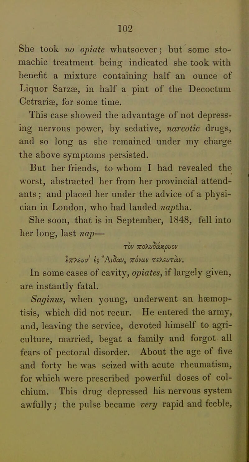 She took no opiate whatsoever; but some sto- machic treatment being indicated she took with benefit a mixture containing half an ounce of Liquor Sarzas, in half a pint of the Decoctum Cetrarise, for some time. This case showed the advantage of not depress- ing nervous power, by sedative, narcotic drugs, and so long as she remained under my charge the above symptoms persisted. But her friends, to whom I had revealed the worst, abstracted her from her provincial attend- ants ; and placed her under the advice of a physi- cian in London, who had lauded naptha.. She soon, that is in September, 1848, fell into her long, last nap— E7r>kSua' If Ai^av, mvav TEAEvrav. In some cases of cavity, opiates, if largely given, are instantly fatal. Saginus, when young, underwent an haemop- tisis, which did not recur. He entered the army, and, leaving the service, devoted himself to agri- culture, married, begat a family and forgot all fears of pectoral disorder. About the age of five and forty he was seized with acute rheumatism, for which were prescribed powerful doses of col- chium. This drug depressed his nervous system awfully; the pulse became very rapid and feeble,