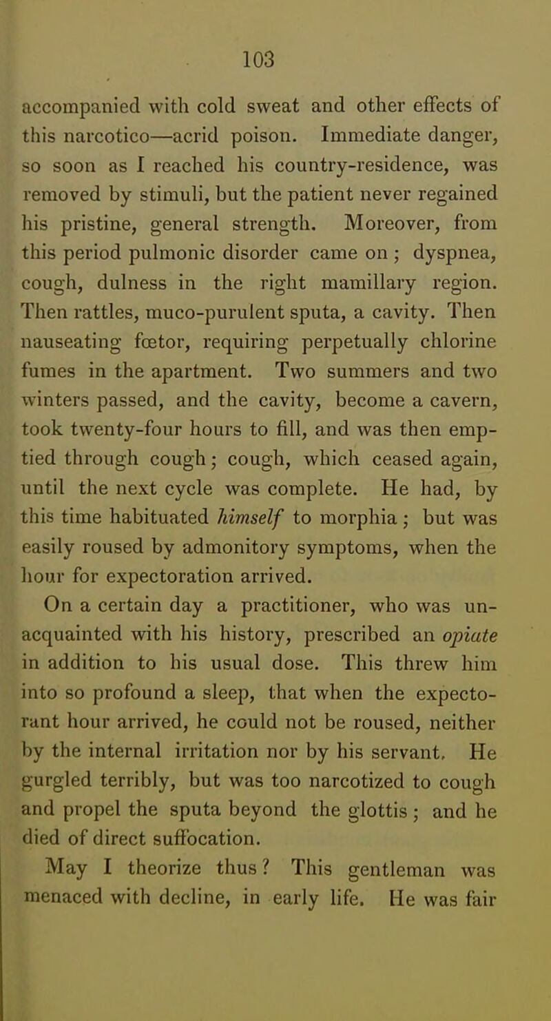 accompanied with cold sweat and other effects of this narcotico—acrid poison. Immediate danger, so soon as I reached his country-residence, was removed by stimuh, but the patient never regained his pristine, general strength. Moreover, from this period pulmonic disorder came on ; dyspnea, cough, dulness in the right mamillary region. Then rattles, muco-purulent sputa, a cavity. Then nauseating foetor, requiring perpetually chlorine fumes in the apartment. Two summers and two winters passed, and the cavity, become a cavern, took twenty-four hours to fill, and was then emp- tied through cough; cough, which ceased again, until the next cycle was complete. He had, by this time habituated himself to morphia; but was easily roused by admonitory symptoms, when the hour for expectoration arrived. On a certain day a practitioner, who was un- acquainted with his history, prescribed an opiate in addition to his usual dose. This threw hina into so profound a sleep, that when the expecto- rant hour arrived, he could not be roused, neither by the internal irritation nor by his servant. He gurgled terribly, but was too narcotized to cough and propel the sputa beyond the glottis ; and he died of direct suffocation. May I theorize thus ? This gentleman was menaced with decline, in early life. He was fair