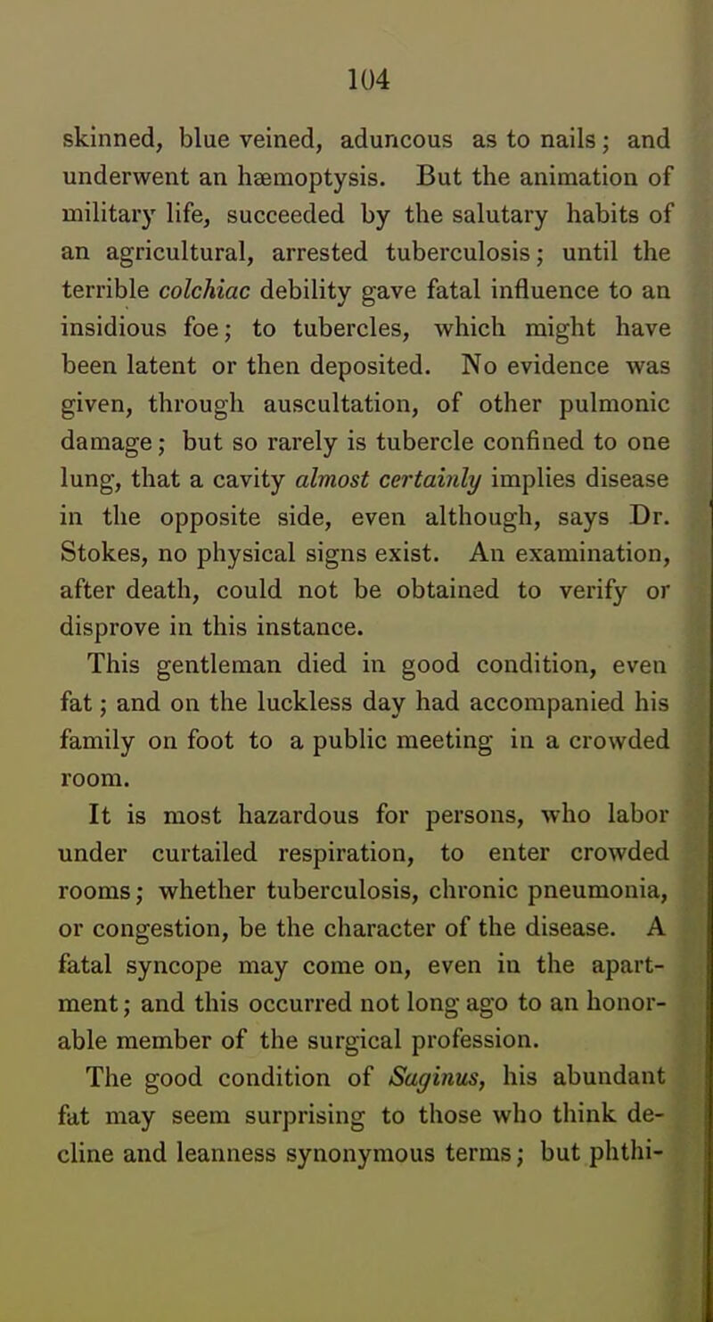 skinned, blue veined, aduncous as to nails; and underwent an haemoptysis. But the animation of military life, succeeded by the salutary habits of an agricultural, arrested tuberculosis; until the terrible colchiac debility gave fatal influence to an insidious foe; to tubercles, which might have been latent or then deposited. No evidence was given, through auscultation, of other pulmonic damage; but so rarely is tubercle confined to one lung, that a cavity almost certainly implies disease in the opposite side, even although, says Dr. Stokes, no physical signs exist. An examination, after death, could not be obtained to verify or disprove in this instance. This gentleman died in good condition, even fat; and on the luckless day had accompanied his family on foot to a public meeting in a crowded room. It is most hazardous for persons, who labor under curtailed respiration, to enter crowded rooms; whether tuberculosis, chronic pneumonia, or congestion, be the character of the disease. A fatal syncope may come on, even in the apart- ment ; and this occurred not long ago to an honor- able member of the surgical profession. The good condition of Saginus, his abundant fat may seem surprising to those who think de- cline and leanness synonymous terms; but phthi-
