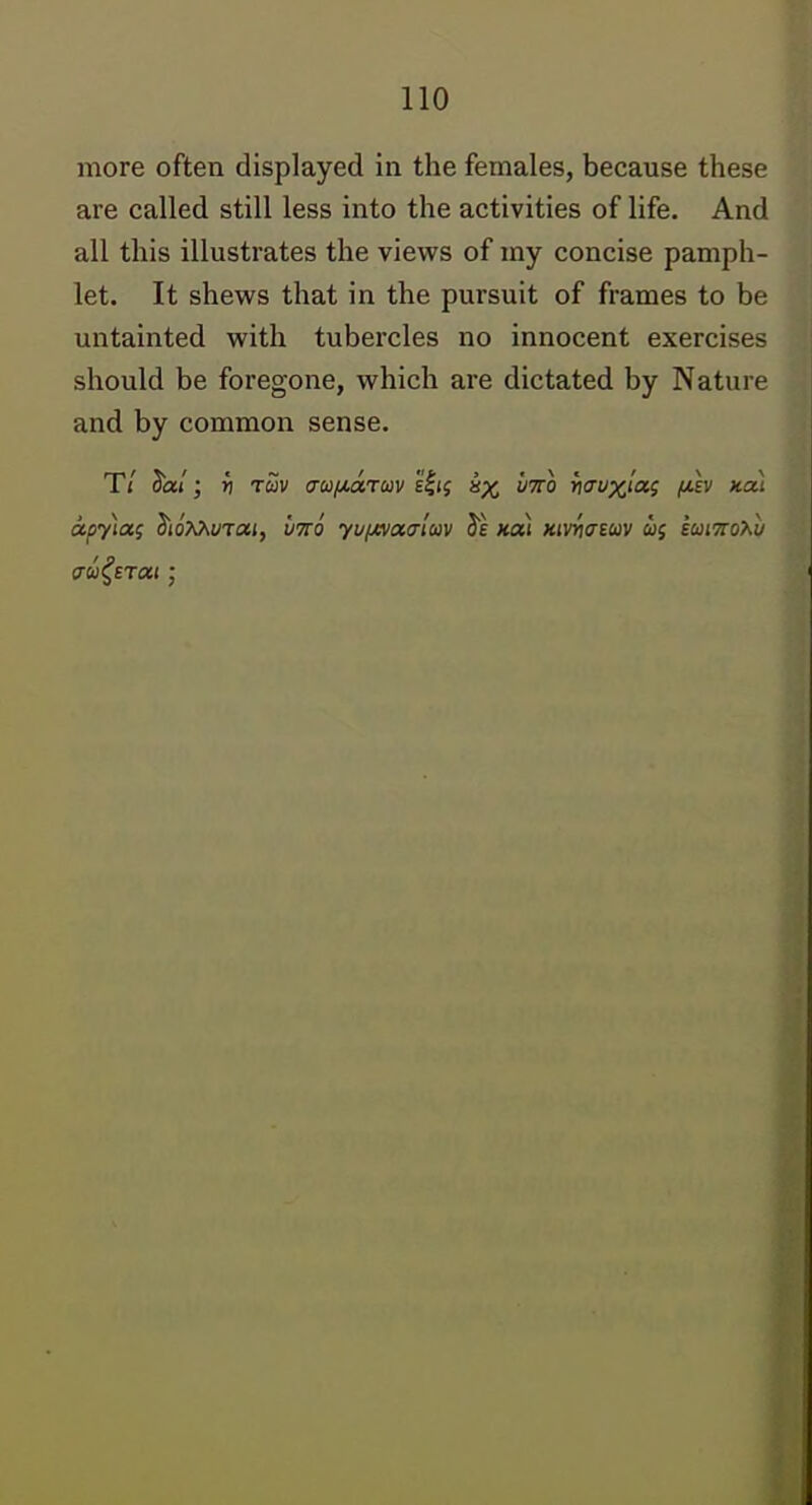 more often displayed in the females, because these are called still less into the activities of life. And all this illustrates the views of my concise pamph- let. It shews that in the pursuit of frames to be untainted with tubercles no innocent exercises should be foregone, which are dictated by Nature and by common sense. T/ ^al; v ruv aufji,arav e^i^ s% mo )ii7y%/aj fih nai