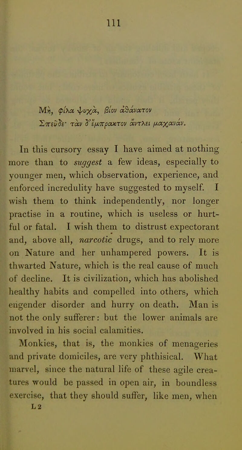 Mfl, ^I'^a -^uxa, B'iov d^avarov XTTBi/h' rav d^i/ji,7rpoucTov avTAEi /Mzx^vdv. In this cursory essay I have aimed at nothing more than to suggest a few ideas, especially to younger men, which observation, experience, and enforced incredulity have suggested to myself. I wish them to think independently, nor longer practise in a routine, which is useless or hurt- ful or fatal. I wish them to distrust expectorant and, above all, narcotic drugs, and to rely more on Nature and her unhampered powers. It is thwarted Nature, which is the real cause of much of decline. It is civilization, which has abolished healthy habits and compelled into others, which engender disorder and hurry on death. Man is not the only sufferer: but the lower animals are involved in his social calamities. Monkies, that is, the monkies of menageries and private domiciles, are very phthisical. What marvel, since the natural life of these agile crea- tures would be passed in open air, in boundless exercise, that they should suffer, like men, when L2