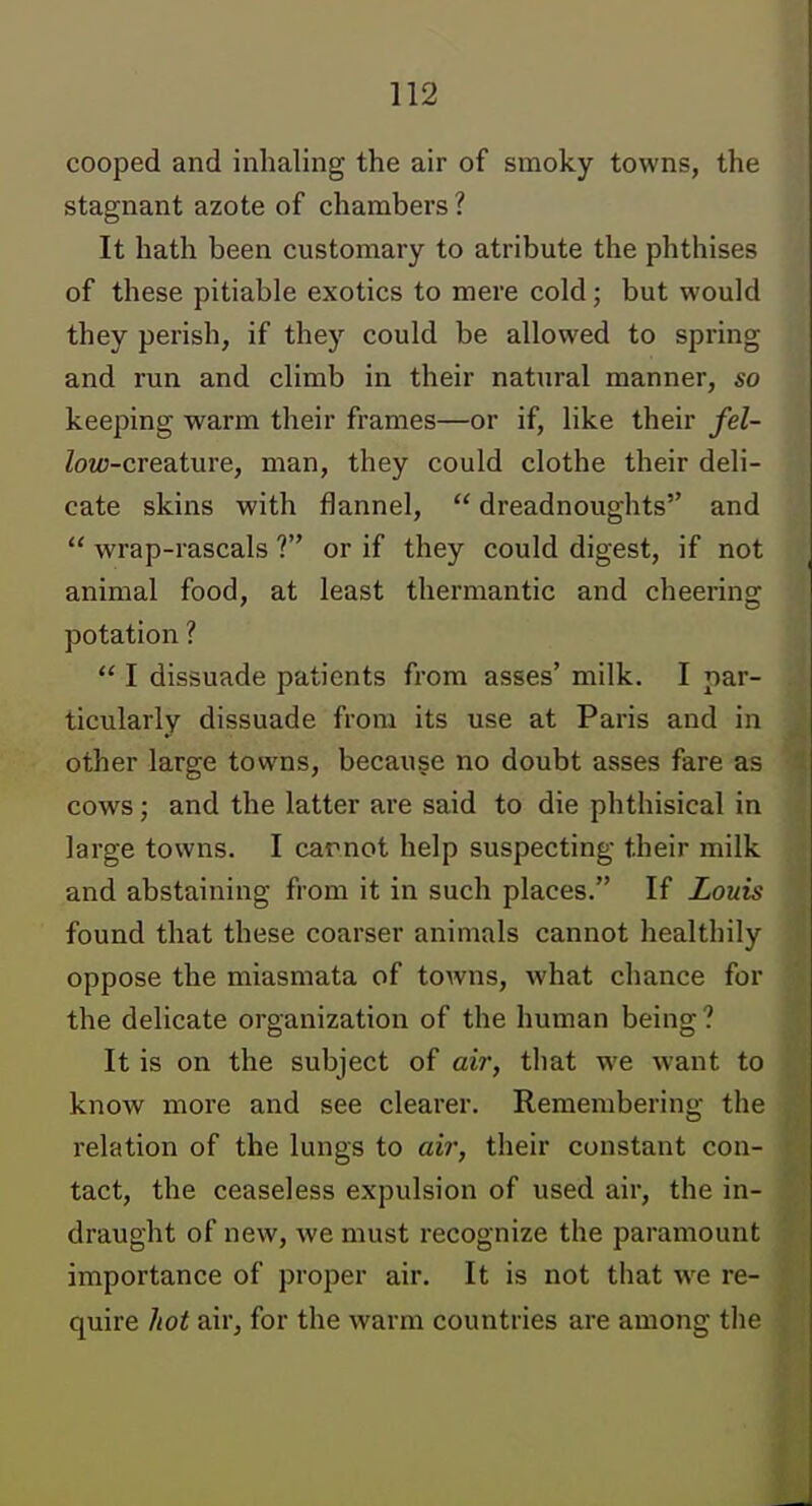 cooped and inhaling the air of smoky towns, the stagnant azote of chambers ? It hath been customary to atribute the phthises of these pitiable exotics to mere cold; but would they perish, if they could be allowed to spring and run and climb in their natural manner, so keeping warm their frames—or if, like their fel- Zoz«-creature, man, they could clothe their deli- cate skins with flannel,  dreadnoughts and  wrap-rascals ? or if they could digest, if not animal food, at least thermantic and cheering potation ?  I dissuade patients from asses' milk. I par- ticularly dissuade from its use at Paris and in other large towns, because no doubt asses fare as cows; and the latter are said to die phthisical in large towns. I carnot help suspecting their milk and abstaining from it in such places. If Louis found that these coarser animals cannot healthily oppose the miasmata of towns, Avhat chance for the delicate organization of the human being? It is on the subject of air, that we want to know more and see clearer. Remembering the relation of the lungs to aii; their constant con- tact, the ceaseless expulsion of used air, the in- draught of new, we must recognize the paramount importance of proper air. It is not that we re- quire hot air, for the warm countries are among the