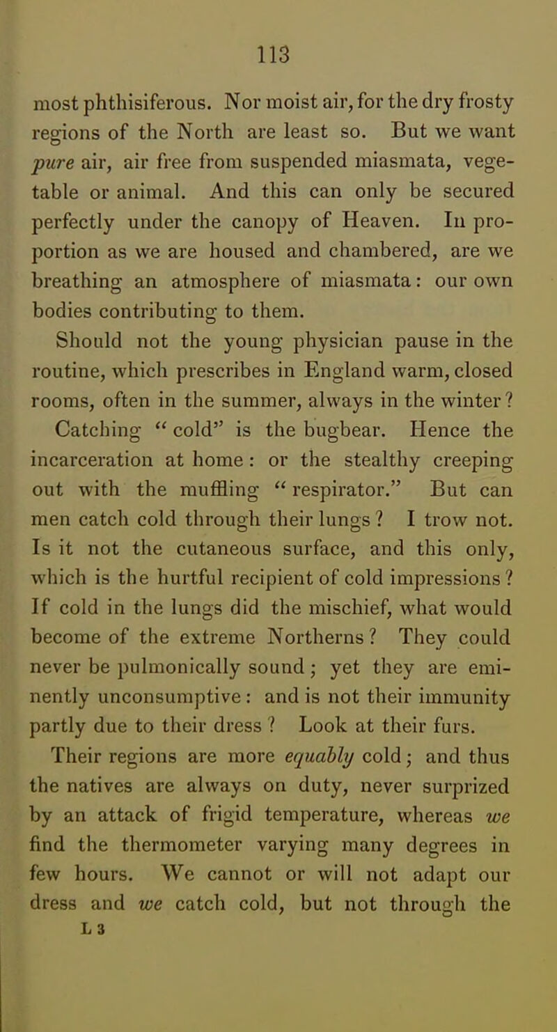 most phthisiferous. Nor moist air, for the dry frosty regions of the North are least so. But we want pure air, air free from suspended miasmata, vege- table or animal. And this can only be secured perfectly under the canopy of Heaven, In pro- portion as we are housed and chambered, are we breathing an atmosphere of miasmata: our own bodies contributing to them. Should not the young physician pause in the routine, which prescribes in England warm, closed rooms, often in the summer, always in the winter ? Catching  cold is the bugbear. Hence the incarceration at home : or the stealthy creeping out with the muffling  respirator. But can men catch cold through their lungs ? I trow not. Is it not the cutaneous surface, and this only, which is the hurtful recipient of cold impressions ? If cold in the lungs did the mischief, what would become of the extreme Northerns ? They could never be pulmonically sound ; yet they are emi- nently unconsumptive : and is not their immunity partly due to their dress ? Look at their furs. Their regions are more equably cold; and thus the natives are always on duty, never surprized by an attack of frigid temperature, whereas we find the thermometer varying many degrees in few hours. We cannot or will not adapt our dress and we catch cold, but not through the