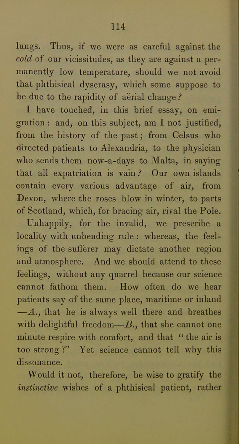 lungs. Thus, if we were as careful against the cold of our vicissitudes, as they are against a per- manently low temperature, should we not avoid that phthisical dyscrasy, which some suppose to be due to the rapidity of aerial change ? I have touched, in this brief essay, on emi- gration : and, on this subject, am I not justified, from the history of the past; from Celsus who directed patients to Alexandria, to the physician who sends them now-a-days to Malta, in saying that all expatriation is vain ? Our own islands contain every various advantage of air, from Devon, where the roses blow in winter, to parts of Scotland, which, for bracing air, rival the Pole. Unhappily, for the invalid, we prescribe a locality with unbending rule : whereas, the feel- ings of the sufferer may dictate another region and atmosphere. And we should attend to these feelings, without any quarrel because our science cannot fathom them. How often do we hear patients say of the same place, maritime or inland —A., that he is always well there and breathes with delightful freedom—B., that she cannot one minute respire with comfort, and that  the air is too strong ? Yet science cannot tell why this dissonance. Would it not, therefore, be wise to gratify the instinctive wishes of a phthisical patient, rather