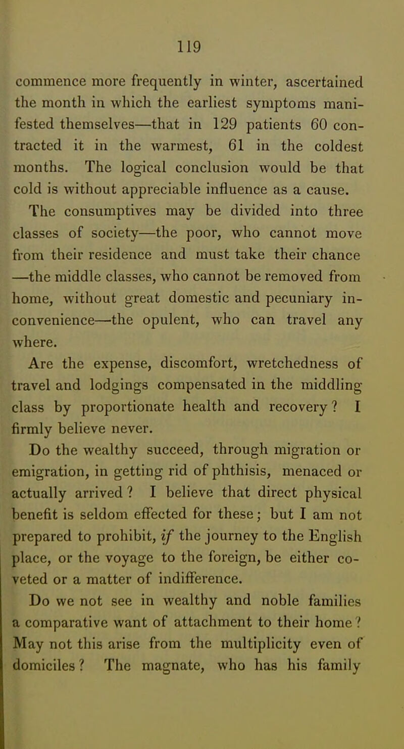 commence more frequently in winter, ascertained the month in which the earliest symptoms mani- fested themselves—that in 129 patients 60 con- tracted it in the warmest, 61 in the coldest months. The logical conclusion would be that cold is without appreciable influence as a cause. The consumptives may be divided into three classes of society—the poor, who cannot move from their residence and must take their chance —the middle classes, who cannot be removed from home, without great domestic and pecuniary in- convenience—the opulent, who can travel any where. Are the expense, discomfort, wretchedness of travel and lodgings compensated in the middling class by proportionate health and recovery ? I firmly believe never. Do the wealthy succeed, through migration or emigration, in getting rid of phthisis, menaced or actually arrived ? I believe that direct physical benefit is seldom effected for these; but I am not prepared to prohibit, if the journey to the English place, or the voyage to the foreign, be either co- veted or a matter of indifference. Do we not see in wealthy and noble families a comparative want of attachment to their home ? May not this arise from the multiplicity even of domiciles ? The magnate, who has his family