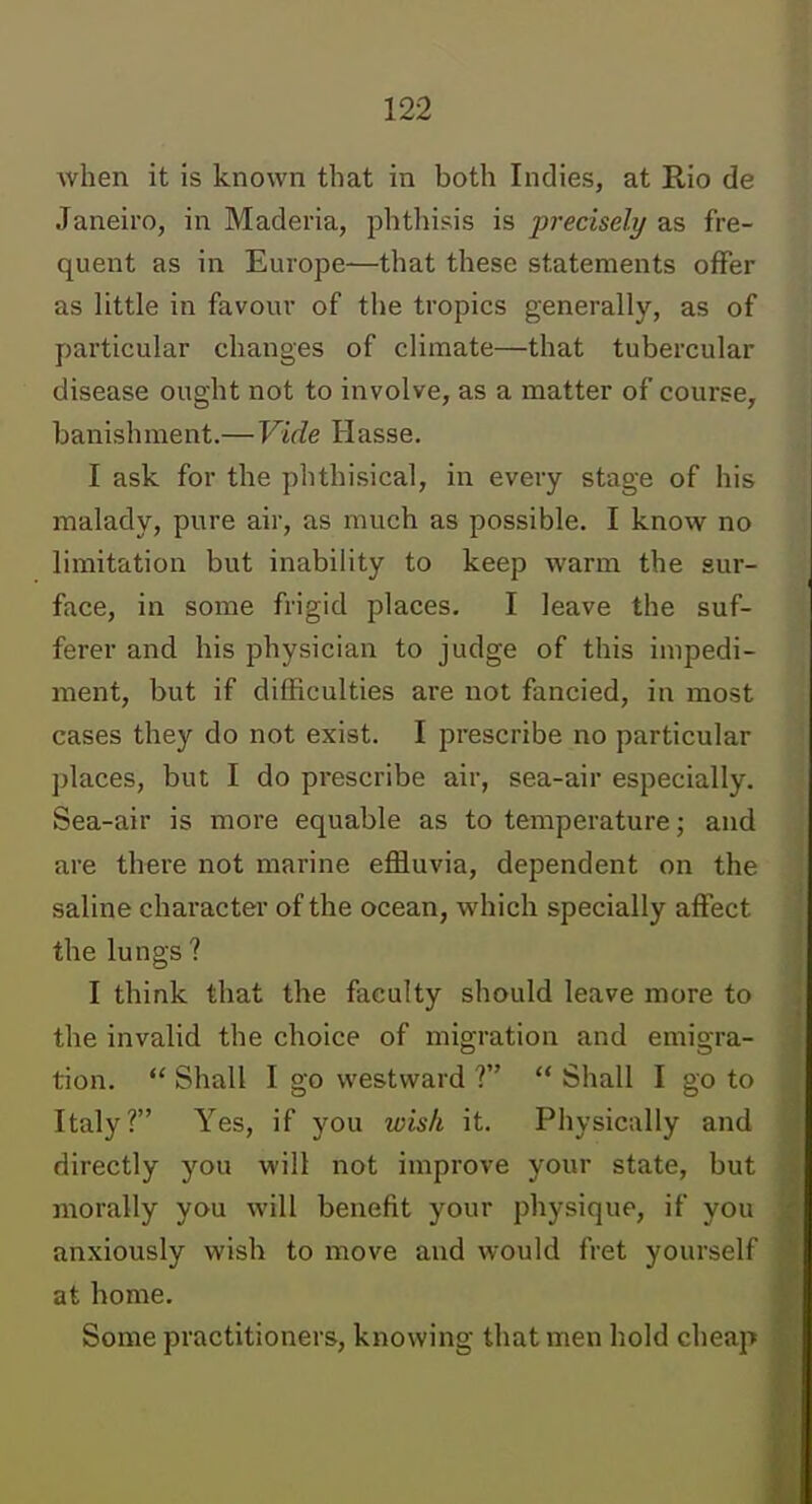 when it is known that in both Indies, at Rio de Janeiro, in Maderia, phthisis is precisely as fre- quent as in Europe—that these statements offer as little in favour of the tropics generally, as of particular changes of climate—that tubercular disease ought not to involve, as a matter of course, banishment.—Vide Hasse. I ask for the phthisical, in every stage of his malady, pure air, as much as possible. I know no limitation but inability to keep warm the sur- face, in some frigid places. I leave the suf- ferer and his physician to judge of this impedi- ment, but if difficulties are not fancied, in most cases they do not exist. I prescribe no particular places, but I do prescribe air, sea-air especially. Sea-air is more equable as to temperature; and are there not marine effluvia, dependent on the saline character of the ocean, which specially affect the lungs ? I think that the faculty should leave more to the invalid the choice of migration and emigra- tion.  Shall I go westward ?  Shall I go to Italy? Yes, if you wish it. Physically and directly you will not improve your state, but morally you will benefit your physique, if you anxiously wish to move and would fret yourself at home. Some practitioners, knowing that men hold cheap