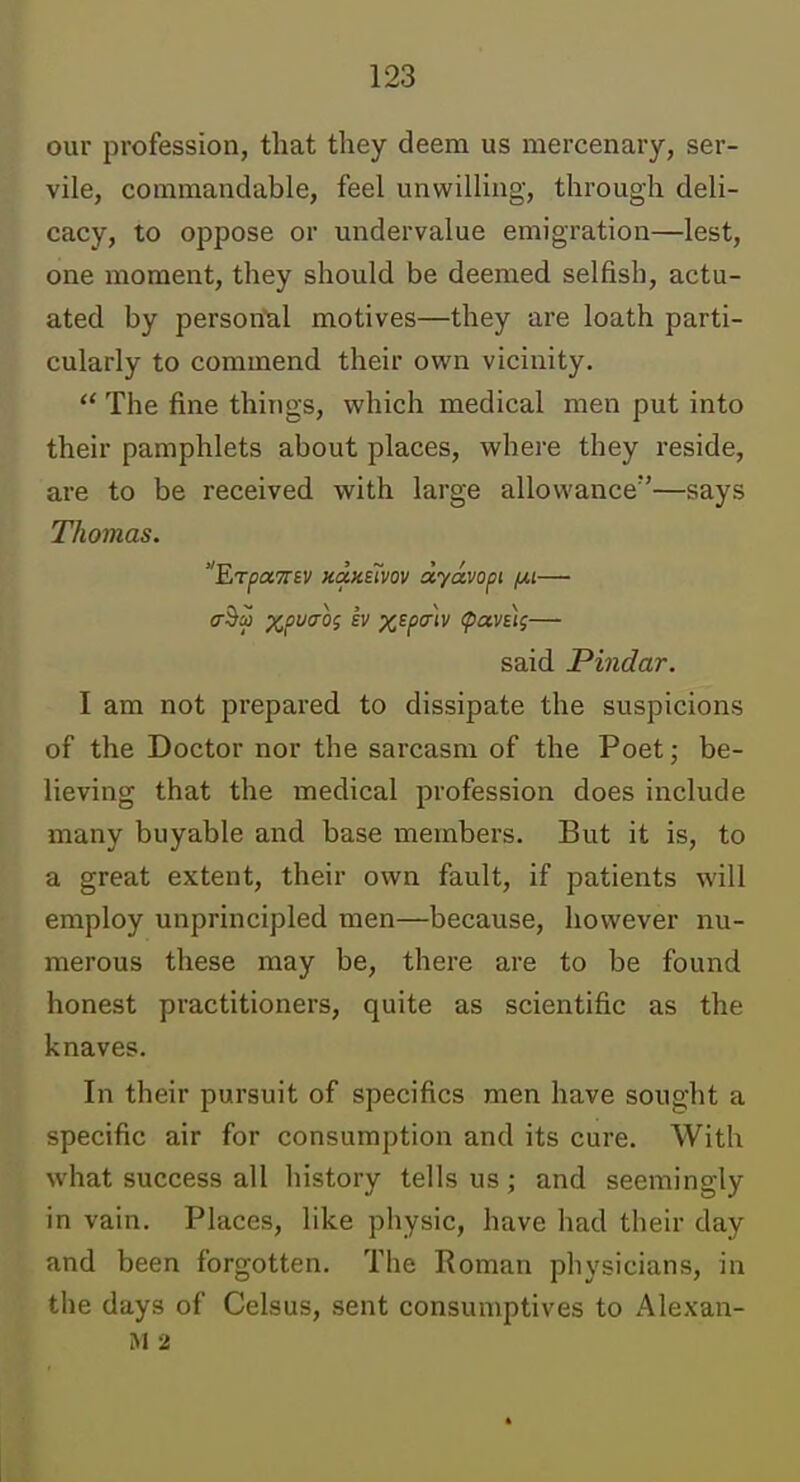 our profession, that they deem us mercenary, ser- vile, commandable, feel unwilling, through deli- cacy, to oppose or undervalue emigration—lest, one moment, they should be deemed selfish, actu- ated by person'al motives—they are loath parti- cularly to commend their own vicinity.  The fine things, which medical men put into their pamphlets about places, where they reside, are to be received with large allowance—says Thomas. 'EjrpciTrtv KcxKsTvov dyavopi (xi— said Pindar. I am not prepared to dissipate the suspicions of the Doctor nor the sarcasm of the Poet; be- lieving that the medical profession does include many buyable and base members. But it is, to a great extent, their own fault, if patients will employ unprincipled men—because, however nu- merous these may be, there are to be found honest practitioners, quite as scientific as the knaves. In their pursuit of specifics men have sought a specific air for consumption and its cure. With what success all history tells us; and seemingly in vain. Places, like physic, have had their day and been forgotten. The Roman physicians, in the days of Celsus, sent consumptives to Alexan- M 2