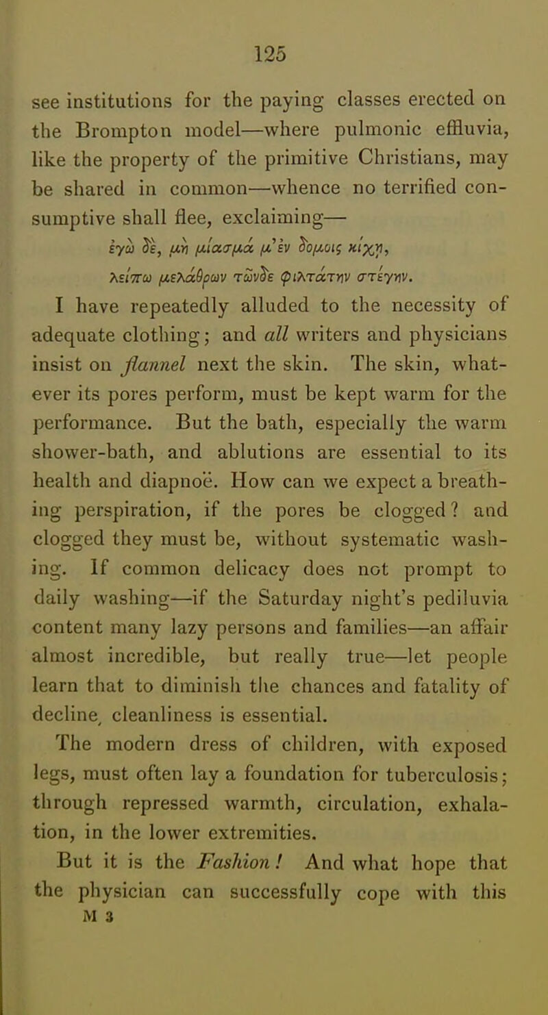 see institutions for the paying classes erected on the Brompton model—where pulmonic effluvia, like the property of the primitive Christians, may be shared in common—whence no terrified con- sumptive shall flee, exclaiming— I have repeatedly alluded to the necessity of adequate clothing; and all writers and physicians insist on flannel next the skin. The skin, what- ever its pores perform, must be kept warm for the performance. But the bath, especially the warm shower-bath, and ablutions are essential to its health and diapnoe. How can we expect a breath- ing perspiration, if the pores be clogged ? and clogged they must be, without systematic wash- ing. If common delicacy does not prompt to daily washing—if the Saturday night's pediluvia content many lazy persons and families—an affair almost incredible, but really true—let people learn that to diminish tlie chances and fatality of decline, cleanliness is essential. The modern dress of children, with exposed legs, must often lay a foundation for tuberculosis; through repressed warmth, circulation, exhala- tion, in the lower extremities. But it is the Fashion! And what hope that the physician can successfully cope with this M 3