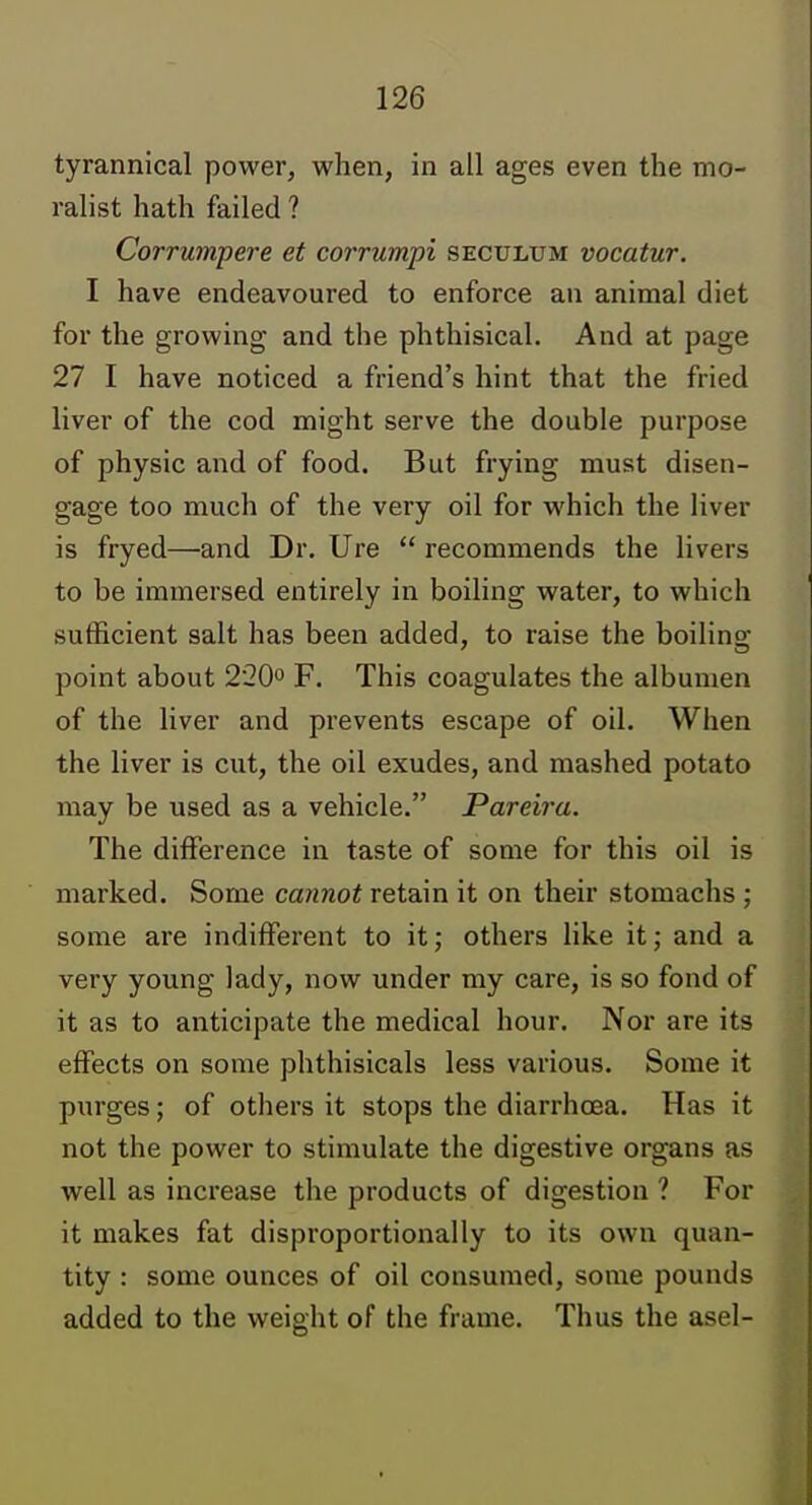 tyrannical power, when, in all ages even the mo- ralist hath failed ? Corrumpere et corrumpi seculum vacatur. I have endeavoured to enforce au animal diet for the growing and the phthisical. And at page 27 I have noticed a friend's hint that the fried liver of the cod might serve the double purpose of physic and of food. But frying must disen- gage too much of the very oil for which the liver is fryed—and Dr. Ure  recommends the livers to be immersed entirely in boiling water, to which sufficient salt has been added, to raise the boiling- point about 220° F. This coagulates the albumen of the liver and prevents escape of oil. When the liver is cut, the oil exudes, and mashed potato may be used as a vehicle. Pareira. The difference in taste of some for this oil is marked. Some cannot retain it on their stomachs ; some are indifferent to it; others like it; and a very young lady, now under my care, is so fond of it as to anticipate the medical hour. Nor are its effects on some phthisicals less various. Some it purges; of others it stops the diarrhoea. Has it not the power to stimulate the digestive organs as well as increase the products of digestion ? For it makes fat disproportionally to its own quan- tity : some ounces of oil consumed, some pounds added to the weight of the frame. Thus the asel-