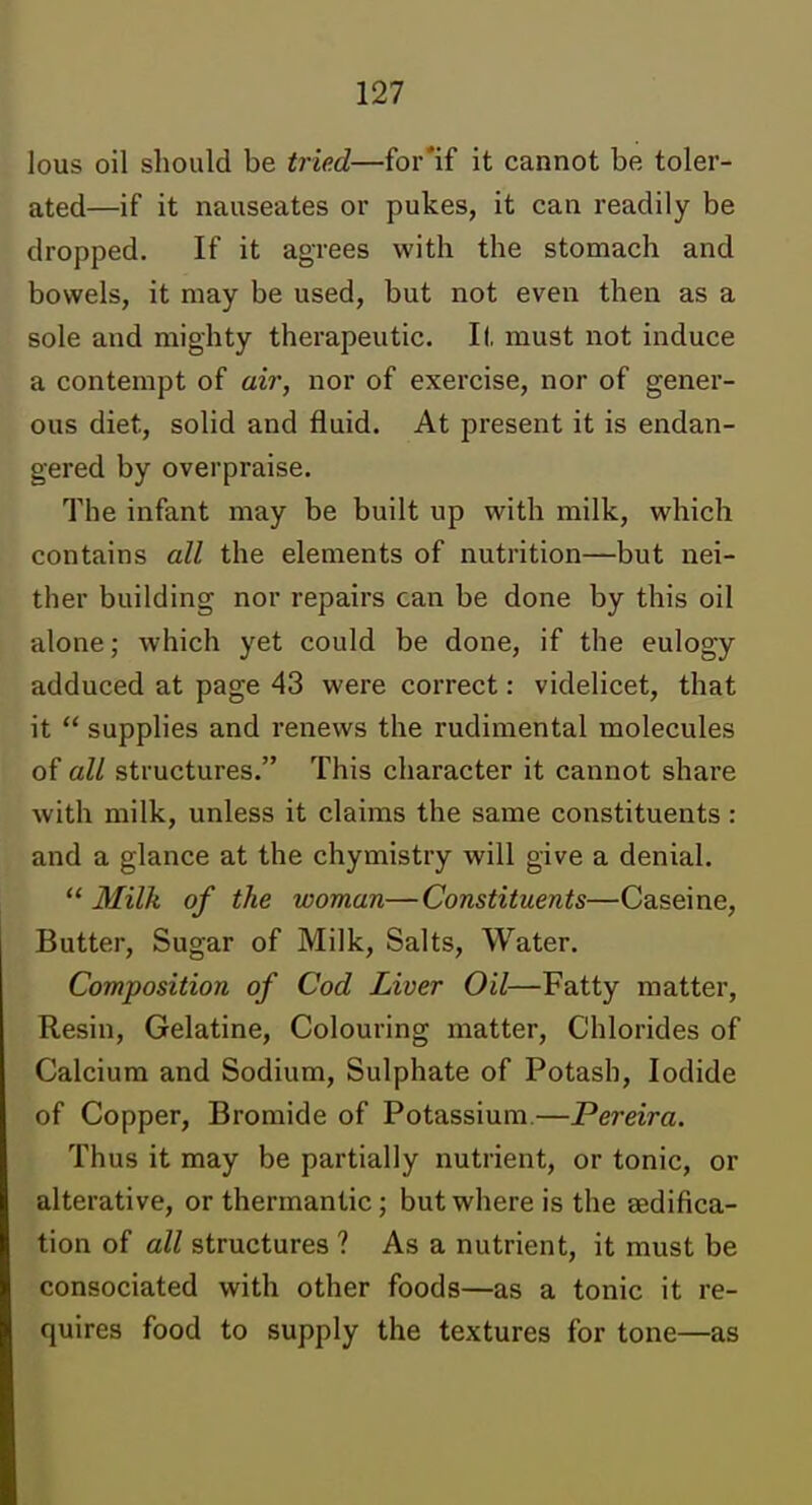 lous oil should be tried—for'if it cannot be toler- ated—if it nauseates or pukes, it can readily be dropped. If it agrees with the stomach and bowels, it may be used, but not even then as a sole and mighty therapeutic. It must not induce a contempt of aii; nor of exercise, nor of gener- ous diet, solid and fluid. At present it is endan- gered by overpraise. The infant may be built up with milk, which contains all the elements of nutrition—but nei- ther building nor repairs can be done by this oil alone; which yet could be done, if the eulogy adduced at page 43 were correct: videlicet, that it  supplies and renews the rudimental molecules of all structures. This character it cannot share with milk, unless it claims the same constituents: and a glance at the chymistry will give a denial.  Milk of the woman—Constituents—Caseine, Butter, Sugar of Milk, Salts, Water. Composition of Cod Liver Oil—Fatty matter, Resin, Gelatine, Colouring matter, Chlorides of Calcium and Sodium, Sulphate of Potash, Iodide of Copper, Bromide of Potassium—Pereira. Thus it may be partially nutrient, or tonic, or alterative, or thermantic; but where is the aedifica- tion of all structures ? As a nutrient, it must be consociated with other foods—as a tonic it re- quires food to supply the textures for tone—as