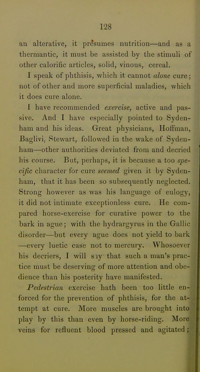 an alterative, it presumes nutrition—and as a thermantic, it must be assisted by the stimuli of other calorific articles, solid, vinous, cereal. I speak of phthisis, which it cannot alone cure; not of other and more superficial maladies, which it does cure alone. I have recommended exercise, active and pas- sive. And I have especially pointed to Syden- ham and his ideas. Great physicians, Hoffman, Baglivi. Stewart, followed in the wake of Syden- ham—other authorities deviated from and decried his course. But, perhaps, it is because a too spe- cific character for cure seemed given it by Syden- ham, that it has been so subsequently neglected. Strong however as was his language of eulogy, it did not intimate exceptionless cure. He com- pared horse-exercise for curative power to the bark in ague; with the hydrargyrus in the Gallic disorder—but every ague does not yield to bark —every luetic case not to mercury. Whosoever his decriers, I will siy that such a man's prac- tice must be deserving of more attention and obe- dience than his posterity have manifested. Pedestrian exercise hath been too little en- forced for the prevention of phthisis, for the at- tempt at cure. More muscles are brought into play by this than even by horse-riding. More veins for refluent blood pressed and agitated;