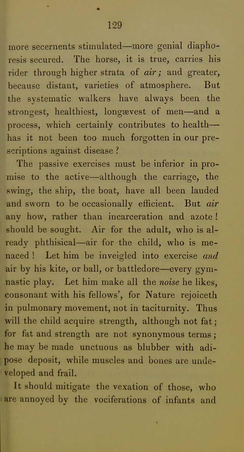 more secernents stimulated—more genial diapho- resis secured. The horse, it is true, carries his rider through higher strata of ai7'; and greater, because distant, varieties of atmosphere. But the systematic walkers have always been the strongest, healthiest, longsevest of men—and a process, which certainly contributes to health— has it not been too much forgotten in our pre- scriptions against disease ? The passive exercises must be inferior in pro- mise to the active—although the carriage, the swing, the ship, the boat, have all been lauded and sworn to be occasionally efficient. But air any how, rather than incarceration and azote ! should be sought. Air for the adult, who is al- ready phthisical—air for the child, who is me- naced ! Let him be inveigled into exercise and air by his kite, or ball, or battledore—every gym- nastic play. Let him make all the noise he likes, consonant with his fellows', for Nature rejoiceth in pulmonary movement, not in taciturnity. Thus will the child acquire strength, although not fat; for fat and strength are not synonymous terms; he may be made unctuous as blubber with adi- pose deposit, while muscles and bones are unde- veloped and frail. It should mitigate the vexation of those, who 1 are annoyed by the vociferations of infants and