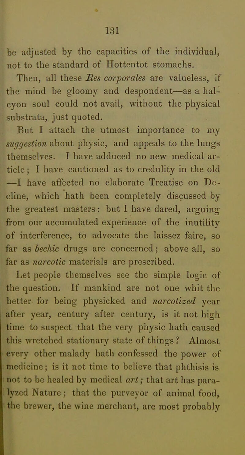 be adjusted by the capacities of the individual, not to the standard of Hottentot stomachs. Then, all these Res corporales are valueless, if the mind be gloomy and despondent—as a hal- cyon soul could not avail, without the physical substrata, just quoted. But I attach the utmost importance to my suggestion about physic, and appeals to the lungs themselves. I have adduced no nevs^ medical ar- ticle ; I have cautioned as to creduhty in the old —I have affected no elaborate Treatise on De- cline, which hath been completely discussed by the greatest masters: but I have dared, arguing from our accumulated experience of the inutility of interference, to advocate the laissez faire, so far as bechic drugs are concerned; above all, so far as narcotic materials are prescribed. Let people themselves see the simple logic of the question. If mankind are not one whit the better for being physicked and narcotized year after year, century after century, is it not high time to suspect that the very physic hath caused this wretched stationary state of things? Almost every other malady hath confessed the power of medicine; is it not time to believe that phthisis is not to be healed by medical art; that art has para- lyzed Nature; that the purveyor of animal food, the brewer, the wine merchant, are most probably
