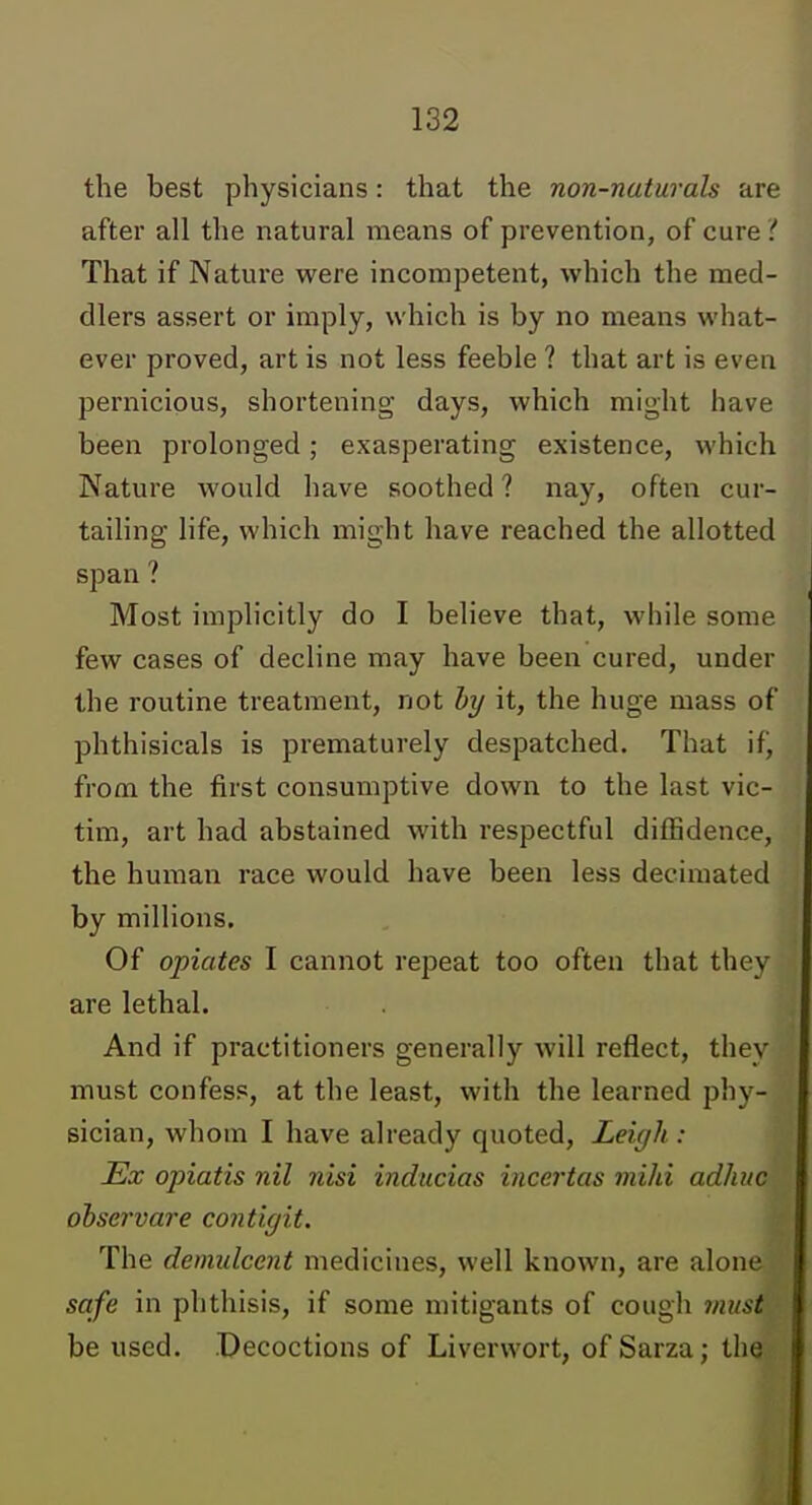 the best physicians: that the non-naturals are after all the natural means of prevention, of cure i That if Nature were incompetent, which the med- dlers assert or imply, which is by no means what- ever proved, art is not less feeble ? that art is even pernicious, shortening days, which might have been prolonged; exasperating existence, which Nature would have soothed ? nay, often cur- tailing life, which might have reached the allotted span ? Most implicitly do I believe that, while some few cases of decline may have been cured, under the routine treatment, not hy it, the huge mass of phthisicals is prematurely despatched. That if, from the first consumptive down to the last vic- tim, art had abstained with respectful diffidence, the human race would have been less decimated by millions. Of opiates I cannot repeat too often that they are lethal. And if practitioners generally will reflect, they must confess, at the least, with the learned phy- sician, whom I have already quoted, Leigh : Ex opiatis nil nisi inducias incertas mihi adhuc ohservare contigit. The demulcent medicines, well known, are alone safe in phthisis, if some mitigants of cough viust be used. Decoctions of Liverwort, of Sarza; the
