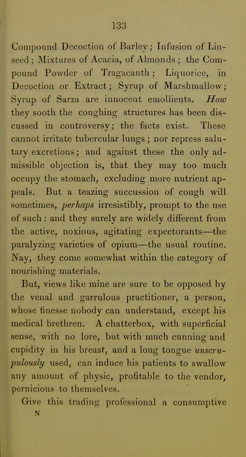 Compound Decoction of Barley; Infusion of Lin- seed; Mixtures of Acacia, of Almonds; the Com- pound Powder of Tragacanth; Liquorice, in Decoction or Extract; Syrup of Marshmallow; Syrup of Sarza are innocent emollients. How they sooth the coughing structures has been dis- cussed in controversy; the facts exist. These cannot irritate tubercular lungs ; nor repress salu- tary excretions; and against these the only ad- missible objection is, that they may too much occupy the stomach, excluding more nutrient ap- peals. But a teazing succussion of cough will sometimes, perhaps irresistibly, prompt to the use of such: and they surely are widely different from the active, noxious, agitating expectorants—the paralyzing varieties of opium—the usual routine. Nay, they come somewhat within the category of nourishing materials. But, views like mine are sure to be opposed by the venal and garrulous practitioner, a person, whose finesse nobody can understand, except his medical brethren. A chatterbox, with superficial sense, with no lore, but with much cunning and cupidity in his breast, and a long tongue unscru- pulously used, can induce his patients to swallow any amount of physic, profitable to the vendor, pernicious to themselves. Give this trading professional a consumptive N