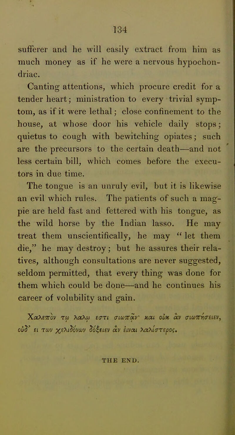 sufferer and he will easily extract from him as much money as if he were a nervous hypochon- driac. Canting attentions, which procure credit for a tender heart; ministration to every trivial symp- tom, as if it were lethal; close confinement to the house, at whose door his vehicle daily stops; quietus to cough with bewitching opiates; such are the precursors to the certain death—and not less certain bill, which comes before the execu- tors in due time. The tongue is an unruly evil, but it is likewise an evil which rules. The patients of such a mag- pie are held fast and fettered with his tongue, as the wild horse by the Indian lasso. He may treat them unscientifically, he may  let them die, he may destroy; but he assures their rela- tives, although consultations are never suggested, seldom permitted, that every thing was done for them which could be done—and he continues his career of volubility and gain. Xa^ETTov TO) >mXco eaTi (nuTioM' kcu ovk av aiuTTriO'SiBV, III ' THE END.