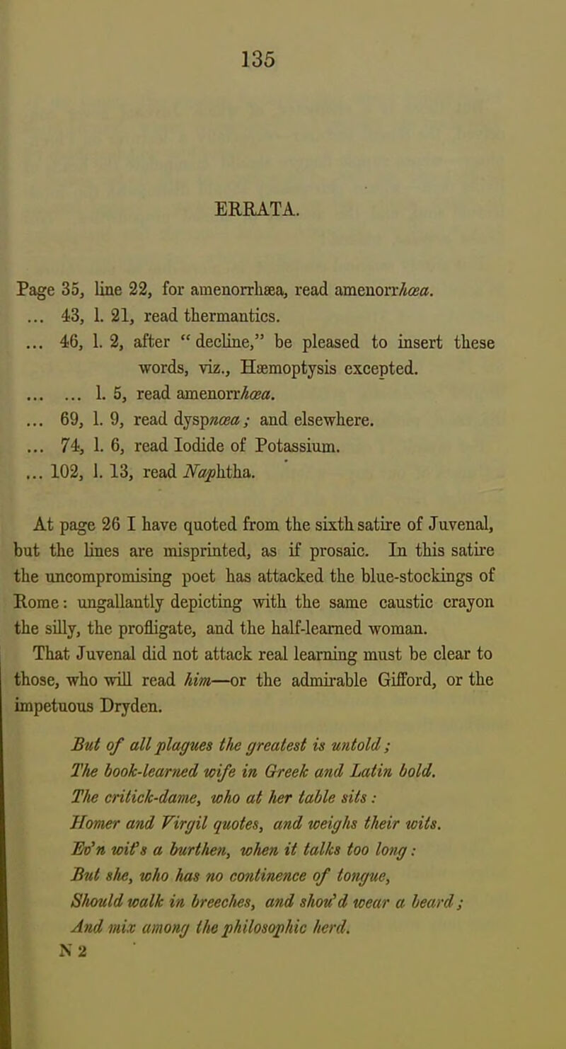 ERRATA. Page 35, line 22, for amenorrhaea, read amenorrAteas. ... 43, 1.21, read thermantics. ... 46, 1. 2, after  decline, be pleased to insert these words, viz.. Haemoptysis excepted. 1. 5, read amenorrAcea. ... 69, 1. 9, read Ajspncea; and elsewhere. ... 74, 1. 6, read Iodide of Potassium. ... 102, 1. 13, read iVaphtha. At page 26 I have quoted from the sixth satire of Juvenal, but the lines are misprinted, as if prosaic. In this satire the uncompromising poet has attacked the blue-stockings of Rome: ungallantly depicting with the same caustic crayon the silly, the profligate, and the half-learned woman. That Juvenal did not attack real learning must be clear to those, who wiH read him—or the admii-able Gifford, or the impetuous Dryden. But of all plagues tlw greatest is untold ; Tlie book-learned wife in Greek and Latin bold. The crilick-dame, who at her table sits : Homer and Virgil quotes, and weighs their wits. Bo'n wifs a burthen, wJien it talks too long: But she, who has no continence of tongue, Sliouldwalk in breeches, and shou'd wear a beard; And mix among tlm philosophic herd. N 2