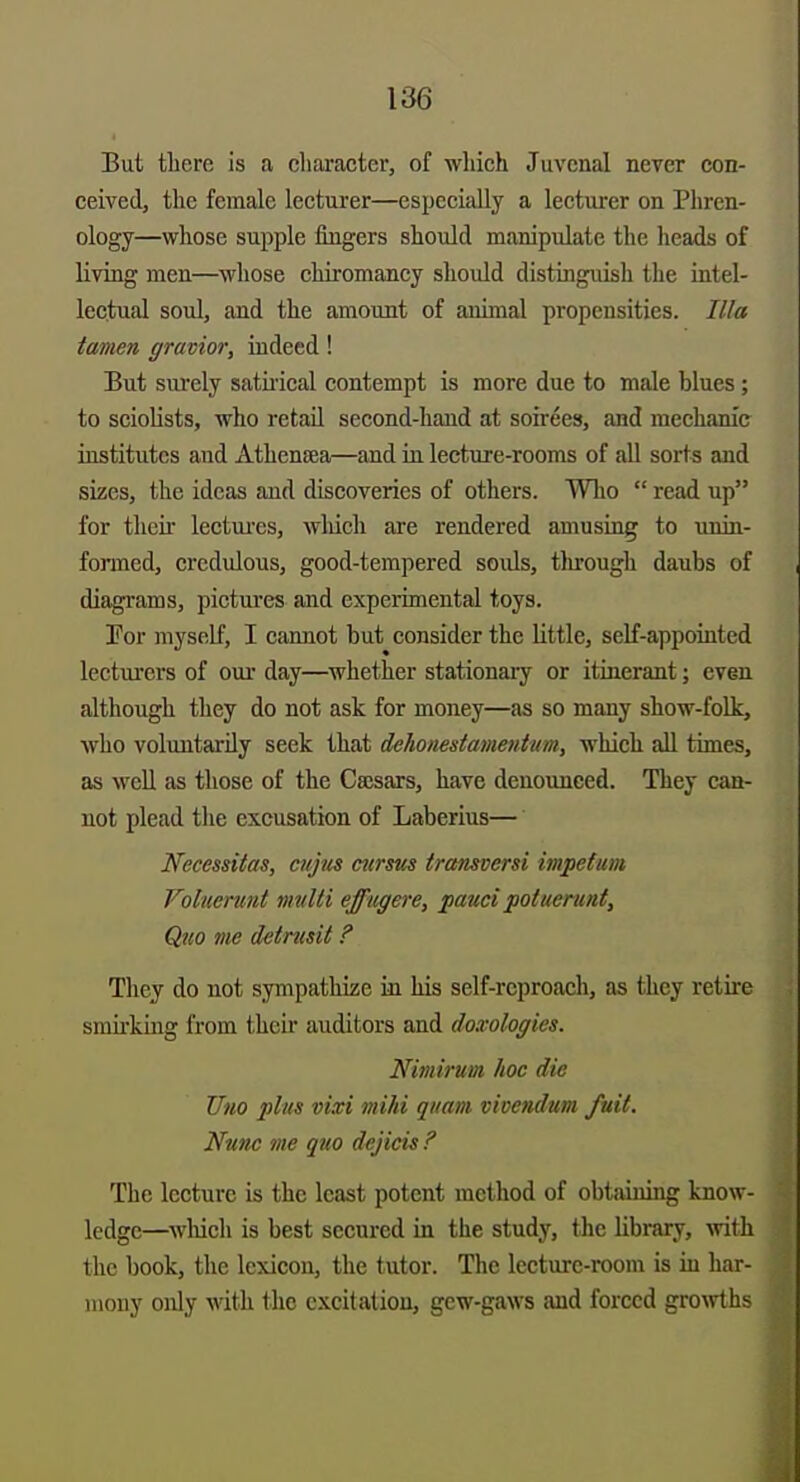 But tliere is a cliai-acter, of which Juvenal neyer con- ceived, the female lecturer—especially a lecturer on Phren- ology—whose supple fingers should manipulate the heads of living men—whose chiromancy should distinguish the intel- lectual soul, and the amount of animal propensities. Ilia tanien gravior, indeed! But sm-ely satii-ical contempt is more due to male blues; to sciolists, who retail second-hand at soirees, and mechanic institutes and Athensea—and in lecture-rooms of all sorts and sizes, the ideas and discoveries of others. Who  read up for their lectui-es, wliich are rendered amusing to unin- formed, credulous, good-tempered souls, tlu-ough daubs of diagrams, pictures and experimental toys. Tor myself, I cannot but consider the little, self-appointed lectui'ers of our day—whether stationary or itinerant; even although they do not ask for money—as so many show-folk, who voluntarily seek that dehonestamentiim, wliich all times, as weU as those of the Caesars, have denounced. They can- not plead the excusation of Laberius— Necessitas, cujus mirms tramversi itnpefim Voluenmt vndti effugere, pauci potuerunt. Quo me detrmU ? They do not sympathize in his self-reproach, as they retire smkking from their auditors and doxologics. Nimirum hoc die JJno plus vixi mihi qitam vivendum fait. Nunc me quo dejicis ? The lecture is the least potent method of obtaining know- ledge—^^vluell is best secured in the study, the library, with the book, tlie lexicon, the tutor. The lecture-room is in har- mony only with the excitation, gcw-gaws and forced growths