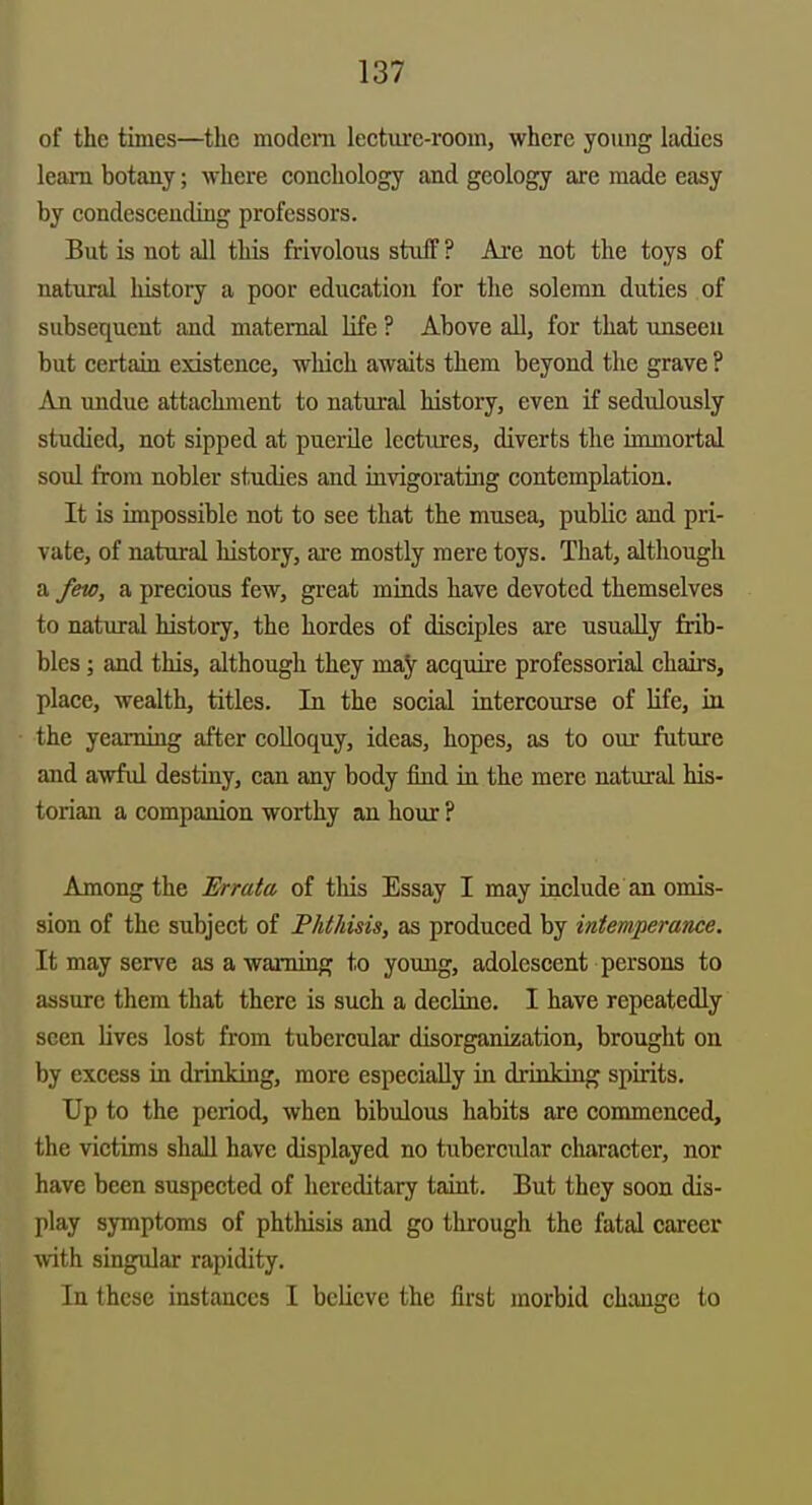 of the times—the modem lecture-room, where young ladies learn botany; where conchology and geology are made easy by condeseending professors. But is not all this frivolous stuff ? Ai'e not the toys of natural history a poor education for the solemn duties of subsequent and maternal life ? Above all, for that unseen but certain existence, which awaits them beyond the grave ? An undue attachment to natural history, even if sedulously studied, not sipped at puerile lectures, diverts the immortal soul from nobler studies and invigorating contemplation. It is impossible not to see that the musea, public and pri- vate, of natural history, are mostly mere toys. That, although a few, a precious few, great minds have devoted themselves to natural history, the hordes of disciples are usually frib- bles ; and this, although they may acquire professorial chairs, place, wealth, titles. In the social intercourse of Hfe, in the yearning after colloquy, ideas, hopes, as to our future and awful destiny, can any body find ia the mere natural his- torian a companion worthy an hour ? Among the Errata of tliis Essay I may include an omis- sion of the subject of PhtJdsis, as produced by intemperance. It may serve asawamiag to young, adolescent persons to assure them that there is such a decline. I have repeatedly seen lives lost from tubercular disorganization, brought on by excess in drinking, more especially in drinking spirits. Up to the period, when bibulous habits are commenced, the victims shall have displayed no tubercular character, nor have been suspected of hereditary taint. But they soon dis- play symptoms of phthisis and go through the fatal career with singular rapidity. In these instances I believe the first morbid ch:mge to