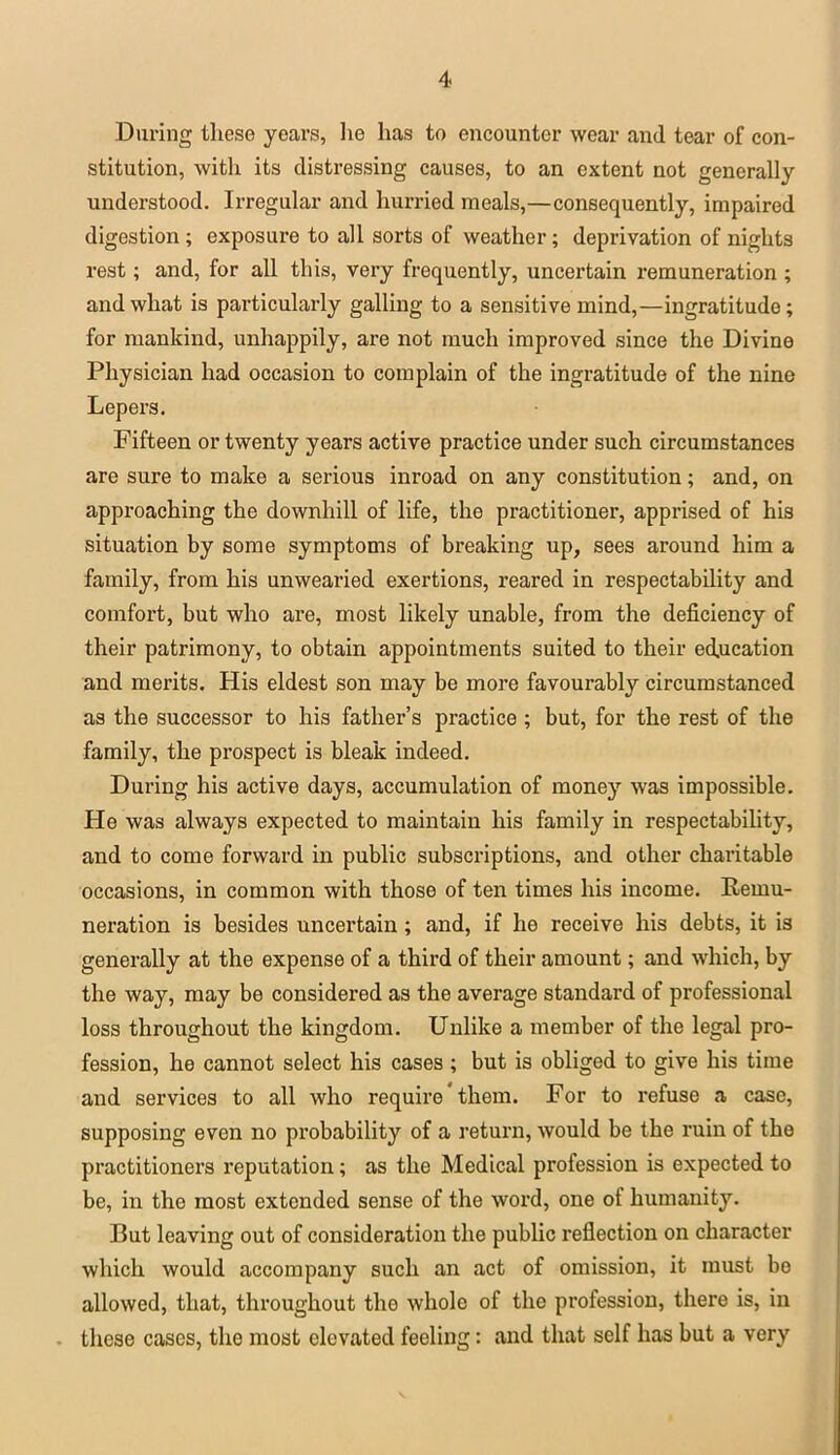 During these years, lie has to encounter wear and tear of con- stitution, with its distressing causes, to an extent not generally understood. Irregular and hurried meals,—consequently, impaired digestion ; exposure to all sorts of weather; deprivation of nights rest; and, for all this, very frequently, uncertain remuneration ; and what is particularly galling to a sensitive mind,—ingratitude; for mankind, unhappily, are not much improved since the Divine Physician had occasion to complain of the ingratitude of the nine Lepers. Fifteen or twenty years active practice under such circumstances are sure to make a serious inroad on any constitution; and, on approaching the downhill of life, the practitioner, apprised of his situation by some symptoms of breaking up, sees around him a family, from his unwearied exertions, reared in respectability and comfort, but who are, most likely unable, from the deficiency of their patrimony, to obtain appointments suited to their education and merits. His eldest son may be more favourably circumstanced as the successor to his father's practice ; but, for the rest of the family, the prospect is bleak indeed. During his active days, accumulation of money was impossible. He was always expected to maintain his family in respectability, and to come forward in public subscriptions, and other charitable occasions, in common with those of ten times his income. Remu- neration is besides uncertain; and, if he receive his debts, it is generally at the expense of a third of their amount; and which, by the way, may be considered as the average standard of professional loss throughout the kingdom. Unlike a member of the legal pro- fession, he cannot select his cases ; but is obliged to give his time and services to all who require' them. For to refuse a case, supposing even no probability of a return, would be the ruin of the practitioners reputation; as the Medical profession is expected to be, in the most extended sense of the word, one of humanity. But leaving out of consideration the public reflection on character which would accompany such an act of omission, it must be allowed, that, throughout the whole of the profession, there is, in • these cases, the most elevated feeling: and that self has but a very V