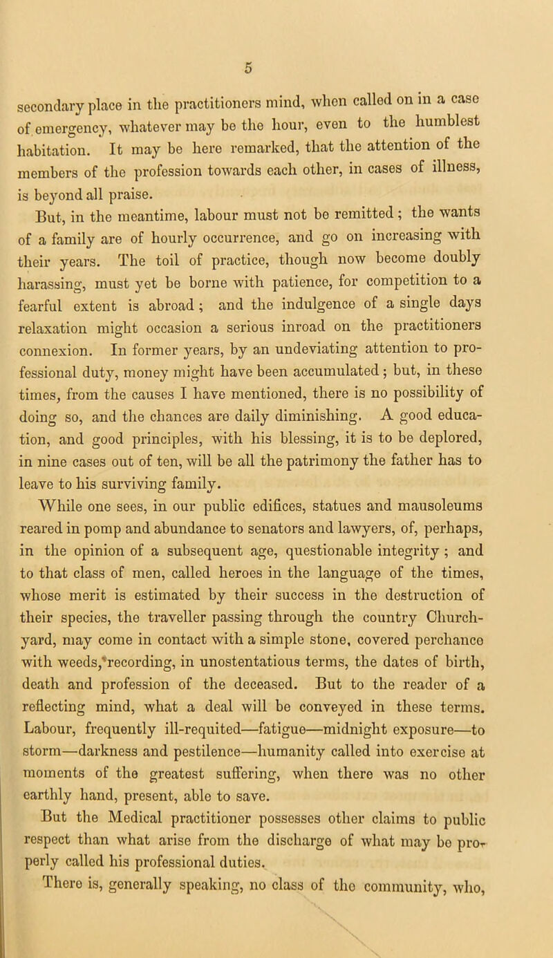 secondary place in the practitioners mind, when called on in a case of. emergency, whatever may be the hour, even to the humblest habitation. It may be here remarked, that the attention of the members of the profession towards each other, in cases of illness, is beyond all praise. But, in the meantime, labour must not be remitted; the wants of a family are of hourly occurrence, and go on increasing with their years. The toil of practice, though now become doubly harassing, must yet be borne with patience, for competition to a fearful extent is abroad; and the indulgence of a single days relaxation might occasion a serious inroad on the practitioners connexion. In former years, by an undeviating attention to pro- fessional duty, money might have been accumulated; but, in these times, from the causes I have mentioned, there is no possibility of doing so, and the chances are daily diminishing. A good educa- tion, and good principles, with his blessing, it is to be deplored, in nine cases out of ten, will be all the patrimony the father has to leave to his surviving family. While one sees, in our public edifices, statues and mausoleums reared in pomp and abundance to senators and lawyers, of, perhaps, in the opinion of a subsequent age, questionable integrity; and to that class of men, called heroes in the language of the times, whose merit is estimated by their success in the destruction of their species, the traveller passing through the country Church- yard, may come in contact with a simple stone, covered perchance with weeds,*recording, in unostentatious terms, the dates of birth, death and profession of the deceased. But to the reader of a reflecting mind, what a deal will be conveyed in these terms. Labour, frequently ill-requited—fatigue—midnight exposure—to storm—darkness and pestilence—humanity called into exercise at moments of the greatest suffering, when there was no other earthly hand, present, able to save. But the Medical practitioner possesses other claims to public respect than what arise from the discharge of what may bo pro^- perly called his professional duties. There is, generally speaking, no class of tho community, who,