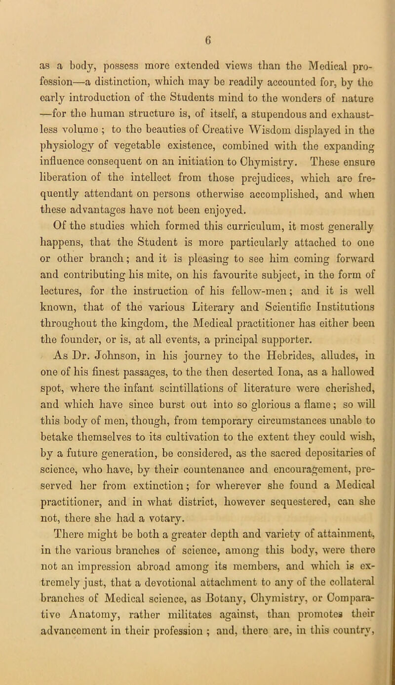as a body, possess more extended views than the Medical pro- fession—a distinction, which may be readily accounted for, by the early introduction of the Students mind to the wonders of nature —for the human structure is, of itself, a stupendous and exhaust- less volume ; to the beauties of Creative Wisdom displayed in the physiology of vegetable existence, combined with the expanding influence consequent on an initiation to Chymistry. These ensure liberation of the intellect from those prejudices, which are fre- quently attendant on persons otherwise accomplished, and when these advantages have not been enjoyed. Of the studies which formed this curriculum, it most generally happens, that the Student is more particularly attached to one or other branch; and it is pleasing to see him coming forward and contributing his mite, on his favourite subject, in the form of lectures, for the instruction of his fellow-men; and it is well known, that of the various Literary and Scientific Institutions throughout the kingdom, the Medical practitioner has either been the founder, or is, at all events, a principal supporter. As Dr. Johnson, in his journey to the Hebrides, alludes, in one of his finest passages, to the then deserted Iona, as a hallowed spot, where the infant scintillations of literature were cherished, and which have since burst out into so glorious a flame; so will this body of men, though, from temporary circumstances unable to betake themselves to its cultivation to the extent they could wish, by a future generation, be considered, as the sacred depositaries of science, who have, by their countenance and encouragement, pre- served her from extinction; for wherever she found a Medical practitioner, and in what district, however sequestered, can she not, there she had a votary. There might be both a greater depth and variety of attainment, in the various branches of science, among this body, were there not an impression abroad among its members, and which is ex- tremely just, that a devotional attachment to any of the collateral branches of Medical science, as Botany, Chymistry, or Compara- tive Anatomy, rather militates against, than promotes their advancement in their profession ; and, there are, in this country,