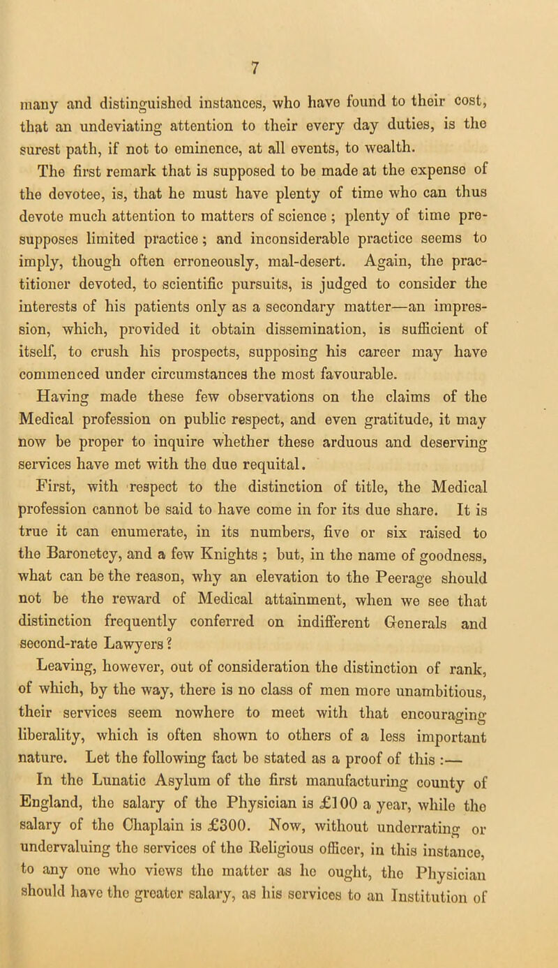 many and distinguished instances, who have found to their cost, that an undeviating attention to their every day duties, is the surest path, if not to eminence, at all events, to wealth. The first remark that is supposed to be made at the expense of the devotee, is, that he must have plenty of time who can thus devote much attention to matters of science ; plenty of time pre- supposes limited practice; and inconsiderable practice seems to imply, though often erroneously, mal-desert. Again, the prac- titioner devoted, to scientific pursuits, is judged to consider the interests of his patients only as a secondary matter—an impres- sion, which, provided it obtain dissemination, is sufficient of itself, to crush his prospects, supposing his career may have commenced under circumstances the most favourable. Having made these few observations on the claims of the Medical profession on public respect, and even gratitude, it may now be proper to inquire whether these arduous and deserving services have met with the due requital. First, with respect to the distinction of title, the Medical profession cannot be said to have come in for its due share. It is true it can enumerate, in its numbers, five or six raised to the Baronetcy, and a few Knights ; but, in the name of goodness, what can be the reason, why an elevation to the Peerage should not be the reward of Medical attainment, when we see that distinction frequently conferred on indifferent Generals and second-rate Lawyers ? Leaving, however, out of consideration the distinction of rank, of which, by the way, there is no class of men more unambitious, their services seem nowhere to meet with that encouraging liberality, which is often shown to others of a less important nature. Let the following fact be stated as a proof of this :— In the Lunatic Asylum of the first manufacturing county of England, the salary of the Physician is £100 a year, while the salary of the Chaplain is £300. Now, without underrating or undervaluing the services of the Religious officer, in this instance, to any one who views the matter as ho ought, tho Physician should have tho greater salary, as his services to an Institution of